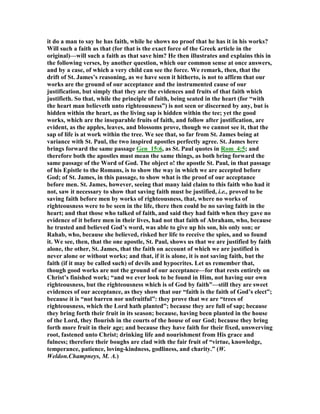 it do a man to say he has faith, while he shows no proof that he has it in his works?
Will such a faith as that (for that is the exact force of the Greek article in the
original)—will such a faith as that save him? He then illustrates and explains this in
the following verses, by another question, which our common sense at once answers,
and by a case, of which a very child can see the force. We remark, then, that the
drift of St. James’s reasoning, as we have seen it hitherto, is not to affirm that our
works are the ground of our acceptance and the instrumented cause of our
justification, but simply that they are the evidences and fruits of that faith which
justifieth. So that, while the principle of faith, being seated in the heart (for “with
the heart man believeth unto righteousness”) is not seen or discerned by any, but is
hidden within the heart, as the living sap is hidden within the tee; yet the good
works, which are the inseparable fruits of faith, and follow after justification, are
evident, as the apples, leaves, and blossoms prove, though we cannot see it, that the
sap of life is at work within the tree. We see that, so far from St. James being at
variance with St. Paul, the two inspired apostles perfectly agree. St. James here
brings forward the same passage Gen_15:6, as St. Paul quotes in Rom_4:5; and
therefore both the apostles must mean the same things, as both bring forward the
same passage of the Word of God. The object o! the apostle St. Paul, in that passage
of his Epistle to the Romans, is to show the way in which we are accepted before
God; of St. James, in this passage, to show what is the proof of our acceptance
before men. St. James, however, seeing that many laid claim to this faith who had it
not, saw it necessary to show that saving faith must be justified, i.e., proved to be
saving faith before men by works of righteousness, that, where no works of
righteousness were to be seen in the life, there then could be no saving faith in the
heart; and that those who talked of faith, and said they had faith when they gave no
evidence of it before men in their lives, had not that faith of Abraham, who, because
he trusted and believed God’s word, was able to give up his son, his only son; or
Rahab, who, because she believed, risked her life to receive the spies, and so found
it. We see, then, that the one apostle, St. Paul, shows us that we are justified by faith
alone, the other, St. James, that the faith on account of which we are justified is
never alone or without works; and that, if it is alone, it is not saving faith, but the
faith (if it may be called such) of devils and hypocrites. Let us remember that,
though good works are not the ground of our acceptance—for that rests entirely on
Christ’s finished work; “and we ever look to be found in Him, not having our own
righteousness, but the righteousness which is of God by faith”—still they are sweet
evidences of our acceptance, as they show that our “faith is the faith of God’s elect”;
because it is “not barren nor unfruitful”: they prove that we are “trees of
righteousness, which the Lord hath planted”; because they are full of sap; because
they bring forth their fruit in its season; because, having been planted in the house
of the Lord, they flourish in the courts of the house of our God; because they bring
forth more fruit in their age; and because they have faith for their fixed, unswerving
root, fastened unto Christ; drinking life and nourishment from His grace and
fulness; therefore their boughs are clad with the fair fruit of “virtue, knowledge,
temperance, patience, loving-kindness, godliness, and charity.” (W.
Weldon.Champneys, M. A.)
 
