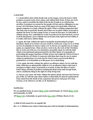 A dead faith
1. A dead faith is that which dwells only on the tongue, not in the heart; which
produces no good works, but is alone, and without holy fruits. It does not work
by love, and so resembles the faith of the devils; it leads to no self-denying
sacrifice; it produces no esteem for the people of God, and no willingness to cast
in one’s lot with them. Such are some of the marks of a dead faith, which the
apostle compares to a body without the spirit. What a striking comparison this!
The body may be perfectly formed, but if there be no spirit within, no breath to
animate the form, it is but a lump of clay; it wants its best part. So with faith, if
without energy, love, and holiness; it may be perfect in its outward form, correct
in all its lineaments, yet it evidently has no breath of the Spirit of God within; it
is a dull, cold, heavy, lifeless thing.
2. Again, the body without the spirit is incapable of performing its proper
functions. Speak to it, it hears you not; touch it, it feels not; weep over it, it sheds
no tear of sympathy in return; rejoice over it, but its eyes sparkle not, its tongue
makes no respond of joy. Then you have work to do, the work of the Christians
life; it works not with you, it is motionless, insensible, dead. So with the faith
which is not quickened and penetrated by the Holy Spirit: it is incapable of
performing the proper functions of faith; it hears not aright the Word of God; it
feels not the love of Christ; it weeps not with them that weep for sin; it cannot
rejoice in spiritual joys; it works not for God; it moves not towards Him in
grateful love; it is insensible as to His grace; it is a dead thing.
3. Yet, again, the body without the spirit is an offensive object. So it is with the
faith, which has no spiritual life within it; it is an offensive object with God; it
arrogates so high a name, it pretends to so much, it takes the place of such a
better thing; and then it produces nothing but dead works and corrupt fruits,
and is a loathsome thing in the sight of a holy living God.
4. And yet, once more, the body without the spirit is dead, and none but God can
give it life. So with the man whose faith is a dead faith; he must be quickened by
God, raised from the death of sin, experience the power and grace of a risen
Saviour, or he will never see life. (J. H. Hambleton.)
Justification
We are justified freely, by grace (Rom_3:24); meritoriously, by Christ (Rom_5:19);
instrumentally, by faith
139 Rom_5:1); evidentially, by good works (Jas_2:26). (William Marsh, D. D.)
A child of God cannot live an ungodly life
Rev. J. A. Methuen once asked a labouring man what he thought of antinomianism,
 