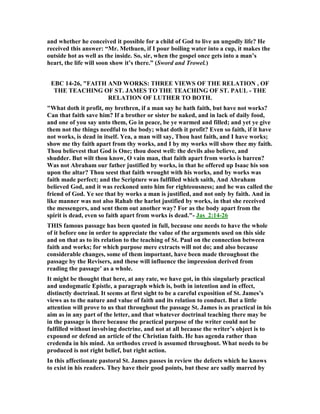 and whether he conceived it possible for a child of God to live an ungodly life? He
received this answer: “Mr. Methuen, if I pour boiling water into a cup, it makes the
outside hot as well as the inside. So, sir, when the gospel once gets into a man’s
heart, the life will soon show it’s there.” (Sword and Trowel.)
EBC 14-26, "FAITH A D WORKS: THREE VIEWS OF THE RELATIO , OF
THE TEACHI G OF ST. JAMES TO THE TEACHI G OF ST. PAUL - THE
RELATIO OF LUTHER TO BOTH.
"What doth it profit, my brethren, if a man say he hath faith, but have not works?
Can that faith save him? If a brother or sister be naked, and in lack of daily food,
and one of you say unto them, Go in peace, be ye warmed and filled; and yet ye give
them not the things needful to the body; what doth it profit? Even so faith, if it have
not works, is dead in itself. Yea, a man will say, Thou hast faith, and I have works;
show me thy faith apart from thy works, and I by my works will show thee my faith.
Thou believest that God is One; thou doest well: the devils also believe, and
shudder. But wilt thou know, O vain man, that faith apart from works is barren?
Was not Abraham our father justified by works, in that he offered up Isaac his son
upon the altar? Thou seest that faith wrought with his works, and by works was
faith made perfect; and the Scripture was fulfilled which saith, And Abraham
believed God, and it was reckoned unto him for righteousness; and he was called the
friend of God. Ye see that by works a man is justified, and not only by faith. And in
like manner was not also Rahab the harlot justified by works, in that she received
the messengers, and sent them out another way? For as the body apart from the
spirit is dead, even so faith apart from works is dead."- Jas_2:14-26
THIS famous passage has been quoted in full, because one needs to have the whole
of it before one in order to appreciate the value of the arguments used on this side
and on that as to its relation to the teaching of St. Paul on the connection between
faith and works; for which purpose mere extracts will not do; and also because
considerable changes, some of them important, have been made throughout the
passage by the Revisers, and these will influence the impression derived from
reading the passage’ as a whole.
It might be thought that here, at any rate, we have got, in this singularly practical
and undogmatic Epistle, a paragraph which is, both in intention and in effect,
distinctly doctrinal. It seems at first sight to be a careful exposition of St. James’s
views as to the nature and value of faith and its relation to conduct. But a little
attention will prove to us that throughout the passage St. James is as practical in his
aim as in any part of the letter, and that whatever doctrinal teaching there may be
in the passage is there because the practical purpose of the writer could not be
fulfilled without involving doctrine, and not at all because the writer’s object is to
expound or defend an article of the Christian faith. He has agenda rather than
credenda in his mind. An orthodox creed is assumed throughout. What needs to be
produced is not right belief, but right action.
In this affectionate pastoral St. James passes in review the defects which he knows
to exist in his readers. They have their good points, but these are sadly marred by
 