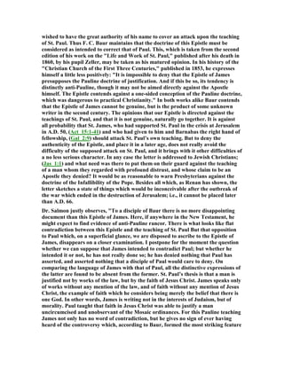 wished to have the great authority of his name to cover an attack upon the teaching
of St. Paul. Thus F. C. Baur maintains that the doctrine of this Epistle must be
considered as intended to correct that of Paul. This, which is taken from the second
edition of his work on the "Life and Work of St. Paul," published after his death in
1860, by his pupil Zeller, may be taken as his matured opinion. In his history of the
"Christian Church of the First Three Centuries," published in 1853, he expresses
himself a little less positively: "It is impossible to deny that the Epistle of James
presupposes the Pauline doctrine of justification. And if this be so, its tendency is
distinctly anti-Pauline, though it may not be aimed directly against the Apostle
himself. The Epistle contends against a one-sided conception of the Pauline doctrine,
which was dangerous to practical Christianity." In both works alike Baur contends
that the Epistle of James cannot be genuine, but is the product of some unknown
writer in the second century. The opinions that our Epistle is directed against the
teachings of St. Paul, and that it is not genuine, naturally go together. It is against
all probability that St. James, who had supported St. Paul in the crisis at Jerusalem
in A.D. 50, (Act_15:1-41) and who had given to him and Barnabas the right hand of
fellowship, (Gal_2:9) should attack St. Paul’s own teaching. But to deny the
authenticity of the Epistle, and place it in a later age, does not really avoid the
difficulty of the supposed attack on St. Paul, and it brings with it other difficulties of
a no less serious character. In any case the letter is addressed to Jewish Christians;
(Jas_1:1) and what need was there to put them on their guard against the teaching
of a man whom they regarded with profound distrust, and whose claim to be an
Apostle they denied? It would be as reasonable to warn Presbyterians against the
doctrine of the Infallibility of the Pope. Besides all which, as Renan has shown, the
letter sketches a state of things which would be inconceivable after the outbreak of
the war which ended in the destruction of Jerusalem; i.e., it cannot be placed later
than A.D. 66.
Dr. Salmon justly observes, "To a disciple of Baur there is no more disappointing
document than this Epistle of James. Here, if anywhere in the ew Testament, he
might expect to find evidence of anti-Pauline rancor. There is what looks like flat
contradiction between this Epistle and the teaching of St. Paul But that opposition
to Paul which, on a superficial glance, we are disposed to ascribe to the Epistle of
James, disappears on a closer examination. I postpone for the moment the question
whether we can suppose that James intended to contradict Paul; but whether he
intended it or not, he has not really done so; he has denied nothing that Paul has
asserted, and asserted nothing that a disciple of Paul would care to deny. On
comparing the language of James with that of Paul, all the distinctive expressions of
the latter are found to be absent from the former. St. Paul’s thesis is that a man is
justified not by works of the law, but by the faith of Jesus Christ. James speaks only
of works without any mention of the law, and of faith without any mention of Jesus
Christ, the example of faith which he considers being merely the belief that there is
one God. In other words, James is writing not in the interests of Judaism, but of
morality. Paul taught that faith in Jesus Christ was able to justify a man
uncircumcised and unobservant of the Mosaic ordinances. For this Pauline teaching
James not only has no word of contradiction, but he gives no sign of ever having
heard of the controversy which, according to Baur, formed the most striking feature
 