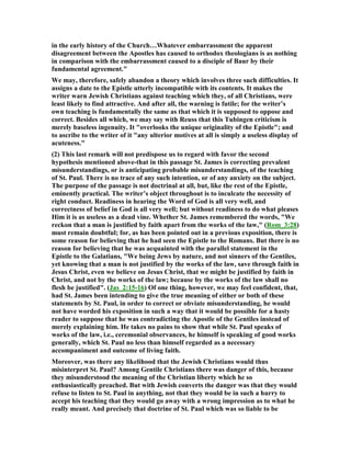 in the early history of the Church…Whatever embarrassment the apparent
disagreement between the Apostles has caused to orthodox theologians is as nothing
in comparison with the embarrassment caused to a disciple of Baur by their
fundamental agreement."
We may, therefore, safely abandon a theory which involves three such difficulties. It
assigns a date to the Epistle utterly incompatible with its contents. It makes the
writer warn Jewish Christians against teaching which they, of all Christians, were
least likely to find attractive. And after all, the warning is futile; for the writer’s
own teaching is fundamentally the same as that which it is supposed to oppose and
correct. Besides all which, we may say with Reuss that this Tubingen criticism is
merely baseless ingenuity. It "overlooks the unique originality of the Epistle"; and
to ascribe to the writer of it "any ulterior motives at all is simply a useless display of
acuteness."
(2) This last remark will not predispose us to regard with favor the second
hypothesis mentioned above-that in this passage St. James is correcting prevalent
misunderstandings, or is anticipating probable misunderstandings, of the teaching
of St. Paul. There is no trace of any such intention, or of any anxiety on the subject.
The purpose of the passage is not doctrinal at all, but, like the rest of the Epistle,
eminently practical. The writer’s object throughout is to inculcate the necessity of
right conduct. Readiness in hearing the Word of God is all very well, and
correctness of belief in God is all very well; but without readiness to do what pleases
Him it is as useless as a dead vine. Whether St. James remembered the words, "We
reckon that a man is justified by faith apart from the works of the law," (Rom_3:28)
must remain doubtful; for, as has been pointed out in a previous exposition, there is
some reason for believing that he had seen the Epistle to the Romans. But there is no
reason for believing that he was acquainted with the parallel statement in the
Epistle to the Galatians, "We being Jews by nature, and not sinners of the Gentiles,
yet knowing that a man is not justified by the works of the law, save through faith in
Jesus Christ, even we believe on Jesus Christ, that we might be justified by faith in
Christ, and not by the works of the law; because by the works of the law shall no
flesh be justified". (Jas_2:15-16) Of one thing, however, we may feel confident, that,
had St. James been intending to give the true meaning of either or both of these
statements by St. Paul, in order to correct or obviate misunderstanding, he would
not have worded his exposition in such a way that it would be possible for a hasty
reader to suppose that he was contradicting the Apostle of the Gentiles instead of
merely explaining him. He takes no pains to show that while St. Paul speaks of
works of the law, i.e., ceremonial observances, he himself is speaking of good works
generally, which St. Paul no less than himself regarded as a necessary
accompaniment and outcome of living faith.
Moreover, was there any likelihood that the Jewish Christians would thus
misinterpret St. Paul? Among Gentile Christians there was danger of this, because
they misunderstood the meaning of the Christian liberty which he so
enthusiastically preached. But with Jewish converts the danger was that they would
refuse to listen to St. Paul in anything, not that they would be in such a hurry to
accept his teaching that they would go away with a wrong impression as to what he
really meant. And precisely that doctrine of St. Paul which was so liable to be
 