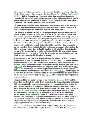 misunderstood St. James proclaims as clearly as St. Paul does in this very Epistle.
He also declares, more than once, that the Gospel is the "law of liberty". (Jas_1:25;
Jas_2:12) Had St. James been writing to Gentiles, there might have been some
reason for his putting his readers on their guard against misinterpreting St. Paul’s
manner of preaching the Gospel: in writing "to the twelve tribes which are of the
Dispersion" there was little or no reason for so doing.
(3) We fall back, therefore, upon the far more probable view that in this passage St.
James is merely following the course of his own argument, without thinking of St.
Paul’s teaching respecting the relation between faith and works.
How much of St. Paul’s teaching he knew depends upon the date assigned to this
Epistle, whether before A.D. 50 or after A.D. 60. At the later date St. James must
have known a good deal, both from St. Paul himself, and also from many Jews of the
Dispersion, who had heard the preaching of the Apostle in his missionary journeys,
had seen some of his letters and brought both good and evil reports of his work to
the Church at Jerusalem. Each year, at the Passover and other festivals, James
would receive multitudes of such visitors. But it does not follow that because he
knew a good deal about St. Paul’s favorite topics, and his manner of presenting the
faith to his hearers, therefore he has his teaching in his mind in writing to Jewish
converts. The passage before us is thoroughly intelligible, if it is treated on its own
merits without any reference to Pauline doctrine; and not only so, but we may say
that it becomes more intelligible when so treated.
At the opening of the Epistle St. James insists on the necessity of faith: "knowing
that the proof of your faith worketh patience" (Jas_1:3); and "Let him ask in faith,
nothing doubting" (Jas_1:6). Then he passes on to insist upon the necessity of
practice: "Be ye doers of the Word, and not hearers only, deluding your own selves"
(Jas_1:22); and "Being not a hearer that forgetteth, but a doer that worketh" (Jas_
1:25). At the beginning of the second chapter he does exactly the same. He first
assumes that as a matter of course his hearers have faith (Jas_2:1), and then goes on
to show how this must be accompanied by the practice of charity and mercy towards
all, and especially towards the poor (Jas_2:2-13). The passage before us is precisely
on the same lines.
It is assumed that his readers profess to have faith (Jas_2:14; Jas_2:19); and St.
James does not dispute the truth of this profession. But he maintains that unless this
faith is productive of a corresponding practice, its existence is not proved, and its
utility is disproved. It is as barren as a withered tree, and as lifeless as a corpse.
Three times over he asserts, with simple emphasis, that faith apart from practice is
dead (Jas_2:17; Jas_2:20; Jas_2:26). All which tends to show that the present
paragraph comes quite naturally in the course of the exhortation, without any
ulterior motive being assumed to explain it. It is in close harmony with what
precedes, and thoroughly in keeping with the practical aim of the whole letter. We
see how easily it might have been written by any one who was in earnest about
religion and morality, without having heard a word about St. Paul’s teaching
respecting faith in Christ and works of the law.
It has been already pointed out that a letter addressed by a Jewish Christian to
Jewish Christians would not be very likely to take account of St. Paul’s doctrine,
 