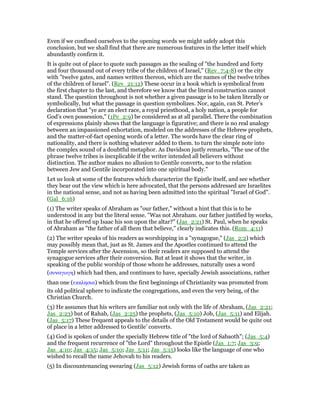 Even if we confined ourselves to the opening words we might safely adopt this
conclusion, but we shall find that there are numerous features in the letter itself which
abundantly confirm it.
It is quite out of place to quote such passages as the sealing of "the hundred and forty
and four thousand out of every tribe of the children of Israel," (Rev_7:4-8) or the city
with "twelve gates, and names written thereon, which are the names of the twelve tribes
of the children of Israel". (Rev_21:12) These occur in a book which is symbolical from
the first chapter to the last, and therefore we know that the literal construction cannot
stand. The question throughout is not whether a given passage is to be taken literally or
symbolically, but what the passage in question symbolizes. Nor, again, can St. Peter’s
declaration that "ye are an elect race, a royal priesthood, a holy nation, a people for
God’s own possession," (1Pe_2:9) be considered as at all parallel. There the combination
of expressions plainly shows that the language is figurative; and there is no real analogy
between an impassioned exhortation, modeled on the addresses of the Hebrew prophets,
and the matter-of-fact opening words of a letter. The words have the clear ring of
nationality, and there is nothing whatever added to them. to turn the simple note into
the complex sound of a doubtful metaphor. As Davidson justly remarks, "The use of the
phrase twelve tribes is inexplicable if the writer intended all believers without
distinction. The author makes no allusion to Gentile converts, nor to the relation
between Jew and Gentile incorporated into one spiritual body."
Let us look at some of the features which characterize the Epistle itself, and see whether
they bear out the view which is here advocated, that the persons addressed are Israelites
in the national sense, and not as having been admitted into the spiritual "Israel of God".
(Gal_6:16)
(1) The writer speaks of Abraham as "our father," without a hint that this is to be
understood in any but the literal sense. "Was not Abraham. our father justified by works,
in that he offered up Isaac his son upon the altar?" (Jas_2:21) St. Paul, when he speaks
of Abraham as "the father of all them that believe," clearly indicates this. (Rom_4:11)
(2) The writer speaks of his readers as worshipping in a "synagogue," (Jas_2:2) which
may possibly mean that, just as St. James and the Apostles continued to attend the
Temple services after the Ascension, so their readers are supposed to attend the
synagogue services after their conversion. But at least it shows that the writer, in
speaking of the public worship of those whom he addresses, naturally uses a word
(συναγωγη) which had then, and continues to have, specially Jewish associations, rather
than one (εκκλησια) which from the first beginnings of Christianity was promoted from
its old political sphere to indicate the congregations, and even the very being, of the
Christian Church.
(3) He assumes that his writers are familiar not only with the life of Abraham, (Jas_2:21;
Jas_2:23) but of Rahab, (Jas_2:25) the prophets, (Jas_5:10) Job, (Jas_5:11) and Elijah.
(Jas_5:17) These frequent appeals to the details of the Old Testament would be quite out
of place in a letter addressed to Gentile’ converts.
(4) God is spoken of under the specially Hebrew title of "the lord of Sabaoth"; (Jas_5:4)
and the frequent recurrence of "the Lord" throughout the Epistle (Jas_1:7; Jas_3:9;
Jas_4:10; Jas_4:15; Jas_5:10; Jas_5:11; Jas_5:15) looks like the language of one who
wished to recall the name Jehovah to his readers.
(5) In discountenancing swearing (Jas_5:12) Jewish forms of oaths are taken as
 