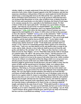 whether rightly or wrongly understood. It has also been shown that St. James, as is
natural in such a letter, makes frequent appeals to the Old Testament, and also has
numerous coincidences with portions of that now much-neglected Jewish literature
which forms a connecting-link between the Old and the ew, especially with the
Books of Wisdom and Ecclesiasticus. It was in the period in which that literature
was produced that discussions as to the value of faith in God, as distinct from the
fear of God, and in particular as to the faith of Abraham, the friend of God, began
to be common among the Jews, especially in the Rabbinical schools. We find
evidence of this in the Apocrypha itself. "Abraham was a great father of many
people…and when he was proved he was found faithful" (Sir_44:19-20). "Was not
Abraham found faithful in temptation, and it was imputed unto him for
righteousness," (1Ma_2:52) where the interrogative form of sentence may have
suggested the interrogation of St. James. It will be observed that in these passages
we have the adjective "faithful" (πιστος); not. yet the substantive "faith" (πιστος).
But in the composite and later work which in our Bibles bears the name of the
Second Book of Esdras we have faith frequently spoken of. "The way of truth shall
be hidden, and the land shall be barren of faith" (5:1). "As for faith, it shall
flourish, corruption shall be overcome, and the truth, which hath been so long
without fruit, shall be declared" (6:28) "Truth shall stand, and faith shall wax
strong" (7:34). And in two remarkable passages faith is spoken of in connection
with works. "And every one that shall be saved, and shall be able to escape by his
works, and by faith, whereby ye have believed, shall be preserved from the said
perils, and shall see My salvation" (9:7, 8). "These are they that have works and
faith towards the Most Mighty" (13:23). With Philo faith and the faith of Abraham
are common topics. He calls it "the queen of the virtues," and the possessor of it
"will bring a faultless and most fair sacrifice to God." Abraham’s faith is not easy
to imitate, so hard is it to trust in the unseen God rather than in the visible creation;
whereas he without wavering believed that the things which were not present were
already present, because of his most sure faith in Him Who promised. Other
instances might be quoted from Jewish literature; but these suffice to show that the
nature of faith, and the special merit of Abraham’s faith, were subjects often
discussed among Jews, and were likely to be familiar to those whom St. James
addresses. This being so, it becomes probable that what he has in his mind is not
Pauline doctrine, or any perversion of it, but some Pharisaic tenet respecting these
things. The view that faith is formal orthodoxy-the belief in one God-and that
correctness of belief suffices for the salvation of a son of Abraham, seems to be the
kind of error against which St. James is contending. About faith in Christ or in His
Resurrection there is not a word. It is the cold Monotheism which the self-satisfied
Pharisee has brought with him into the Christian Church, and which he supposes
will render charity and good works superfluous, that St. James is condemning. So
far from this being a contradiction to St. Paul, it is the very doctrine which he
taught, and almost in the same form of words. "What doth it profit (τι δφελος), my
brethren," asks St. James, "if a man say he hath faith, but have not works? If I have
all faith, so as to remove mountains, but have not love, I am nothing," says St. Paul.
"And if I bestow all my goods to feed the poor, and if I give my body to be burned,
but have not love, it profiteth me nothing." (ουδεν ωφελουµαι).
 