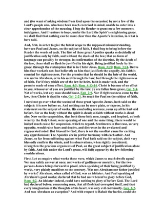 and (for want of asking wisdom from God upon the occasion) by not a few of the
Lord’s people also, who have been much exercised in mind, unable to enter into a
clear apprehension of the meaning. I beg the Reader to grant me a few moments
indulgence. And I venture to hope, under the Lord the Spirit’s enlightening grace,
we shall find that nothing can be more clear than the Apostle’s intention, in what is
here said.
And, first, in order to give the fullest scope to the supposed misunderstanding,
between Paul and James, on the subject of faith, I shall beg to bring before the
Reader the words of each. The first of these great Apostles speaks so decidedly of
justification only by faith, and without the deeds of the law; that no form of
language can possibly be stronger, in confirmation of the doctrine. By the deeds of
the law, there shall no flesh be justified in his sight. Being justified freely by his
grace, through the redemption that is in Christ Jesus, Rom_3:20; Rom_3:24. But to
him that worketh not; but believeth on him that justifieth the ungodly, his faith is
counted for righteousness. For the promise that he should be the heir of the world,
was not to Abraham, or to his seed through the law; but through the righteousness
of faith. For if they which are of the law be heirs, faith is made void, and the
promise made of none effect, Rom_4:5; Rom_4:13-14. Christ is become of no effect
to you, whosoever of you are justified by the law; ye are fallen from grace, Gal_5:4.
ot of works, lest any man should boast, Eph_2:9. or if righteousness come by the
law, then Christ is dead in vain, Gal_2:21. So much for Paul on the subject of faith.
I need not go over what the second of those great Apostles James, hath said on the
subject: it is now before us. And nothing can be more plain, or express, in his
statement on the subject of works. His concluding sentence, sums up all he had said
before. For as the body without the spirit is dead; so faith without works is dead
also. ow on the supposition, that both those holy men, taught, and inspired, as both
were by the Holy Ghost, were speaking of one and the same thing; there would be
indeed much cause for suspension, which to regard. Sentiments in that case, so very
opposite, would raise fears and doubts, and distresses in the awakened and
regenerated mind. But blessed be God, there is not the smallest cause for exciting
any apprehension; The Apostles are in perfect harmony with each other. And
James, so far from militating against what Paul hath said on the subject, doth very
blessedly confirm the whole, and his observations, when rightly considered,
strengthen the precious arguments of Paul, on the great subject of justification alone
by faith. And this under the Lord’s grace, will fully appear by the few following
considerations.
First. Let us enquire what works those were, which James so much dwells upon?
We may safely answer at once; not works of godliness or morality. For the two
persons James brings forward in proof, when speaking of their being justified by
works, very plainly manifests to the contrary. Was not Abraham our father justified
by works? Abraham, when called of God, was an idolater. And Paul speaking of
Abraham’s good works; declared that he had not whereof to glory before God,
Rom_4:2. An idolater indeed, could have nothing to glory of before God. The Lord
had declared before, concerning man, that all flesh had corrupted itself, and that
every imagination of the thoughts of his heart, was only evil continually, Gen_6:5.
And was Abraham an exception? And with respect to Rahab the harlot, could she
 