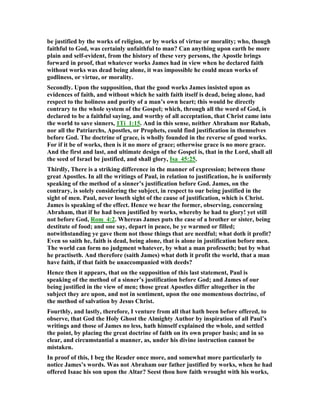 be justified by the works of religion, or by works of virtue or morality; who, though
faithful to God, was certainly unfaithful to man? Can anything upon earth be more
plain and self-evident, from the history of these very persons, the Apostle brings
forward in proof, that whatever works James had in view when he declared faith
without works was dead being alone, it was impossible he could mean works of
godliness, or virtue, or morality.
Secondly. Upon the supposition, that the good works James insisted upon as
evidences of faith, and without which he saith faith itself is dead, being alone, had
respect to the holiness and purity of a man’s own heart; this would be directly
contrary to the whole system of the Gospel; which, through all the word of God, is
declared to be a faithful saying, and worthy of all acceptation, that Christ came into
the world to save sinners, 1Ti_1:15. And in this sense, neither Abraham nor Rahab,
nor all the Patriarchs, Apostles, or Prophets, could find justification in themselves
before God. The doctrine of grace, is wholly founded in the reverse of good works.
For if it be of works, then is it no more of grace; otherwise grace is no more grace.
And the first and last, and ultimate design of the Gospel is, that in the Lord, shall all
the seed of Israel be justified, and shall glory, Isa_45:25.
Thirdly, There is a striking difference in the manner of expression; between those
great Apostles. In all the writings of Paul, in relation to justification, he is uniformly
speaking of the method of a sinner’s justification before God. James, on the
contrary, is solely considering the subject, in respect to our being justified in the
sight of men. Paul, never loseth sight of the cause of justification, which is Christ.
James is speaking of the effect. Hence we hear the former, observing, concerning
Abraham, that if he had been justified by works, whereby he had to glory! yet still
not before God, Rom_4:2. Whereas James puts the case of a brother or sister, being
destitute of food; and one say, depart in peace, be ye warmed or filled;
notwithstanding ye gave them not those things that are needful; what doth it profit?
Even so saith he, faith is dead, being alone, that is alone in justification before men.
The world can form no judgment whatever, by what a man professeth; but by what
he practiseth. And therefore (saith James) what doth it profit the world, that a man
have faith, if that faith be unaccompanied with deeds?
Hence then it appears, that on the supposition of this last statement, Paul is
speaking of the method of a sinner’s justification before God; and James of our
being justified in the view of men; those great Apostles differ altogether in the
subject they are upon, and not in sentiment, upon the one momentous doctrine, of
the method of salvation by Jesus Christ.
Fourthly, and lastly, therefore, I venture from all that hath been before offered, to
observe, that God the Holy Ghost the Almighty Author by inspiration of all Paul’s
writings and those of James no less, hath himself explained the whole, and settled
the point, by placing the great doctrine of faith on its own proper basis; and in so
clear, and circumstantial a manner, as, under his divine instruction cannot be
mistaken.
In proof of this, I beg the Reader once more, and somewhat more particularly to
notice James’s words. Was not Abraham our father justified by works, when he had
offered Isaac his son upon the Altar? Seest thou how faith wrought with his works,
 