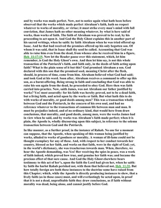 and by works was made perfect. ow, not to notice again what hath been before
observed that the works which made perfect Abraham’s faith, hath no respect
whatever to works of morality, or virtue; it must strike every man’s mind with full
conviction, that James hath no other meaning whatever, by what is here said of
works, than works of faith. The faith of Abraham was proved to be real, by his
proceeding to act upon it. And God the Holy Ghost explains this in another part of
his sacred writings, when he saith: by faith Abraham when he was tried offered up
Isaac. And he that had received the promises offered up his only begotten son. Of
whom it was said, that in Isaac shall thy seed be called. Accounting that God was
able to raise him even from the dead, from whence also he received him in a figure,
Heb_11:17-19. ow let the Reader pause over this statement, which, let him
remember, is God the Holy Ghost’s own. And then let him say, is not this whole
transaction of the Patriarch’s faith, and faith only, in the deeds of faith acting upon
faith? What is the plain sense of it but this? God promised Abraham a son. God
declared with this son that the promised seed, meaning Christ after the flesh,
should, in process of time, come from him. Abraham believed what God had said;
and took God at his word. Soon after, Abraham receives a command to offer up this
son, as a burnt-offering. Being strong in faith and concluding that God was able to
raise his son again from the dead, he proceeded to obey God. Here then was faith
carried into practice. ow, saith James, was not Abraham our father justified by
works? Yes! most assuredly: for his faith was hereby proved, not to be a dead faith,
but a living faith, and acted upon by the works or faith. But what hath this to do
with works of morality, or good deeds among men? This was a transaction wholly
between God and the Patriarch, in the concern of his own soul, and had no
reference whatever to the transactions of common life between man and man. It
must be prejudice indeed, and of no ordinary kind, that would here from draw
conclusions, that morality, and good deeds, among men, were the works James had
in view when he said, and by works was Abraham’s faith made perfect; when it is
plain, the Apostle is, wholly discoursing upon this subject, in reference to the solemn
transaction between God and the Patriarch.
In like manner, as a further proof, in the instance of Rahab. o one for a moment
can suppose, that the Apostle, when speaking of this woman being justified by
works, alluded to works of goodness or morality. A woman of ill-fame could not be
thought exemplary for any of these. And, with respect to her conduct towards her
country, blessed as her faith, and works on that faith, were in the sight of God; yet,
in the world’s dictionary, she was treacherous towards man. When, therefore, we
hear the Apostle demanding, was Yes! Her receiving the spies in peace, was a work
of faith indeed, which proved how true, and genuine her faith was; and became the
precious effect of that sure cause. And God the Holy Ghost elsewhere bears
testimony to this act of her’s, upon the faith the Lord had given her, when he saith:
by faith the harlot Rahab perished not, with them that believed not, Heb_11:31. But
how totally foreign are both these instances to the doctrine some have raised from
this Chapter; which, while the Apostle is directly producing instances to shew, that a
lively faith (as in those cases) must, and will everlastingly be acted upon, in proof
that it is not a dead, unprofitable faith they draw conclusions, as if faith without
morality was dead, being alone, and cannot justify before God.
 