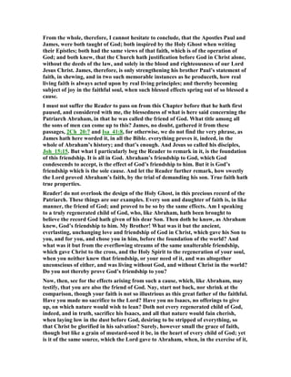 From the whole, therefore, I cannot hesitate to conclude, that the Apostles Paul and
James, were both taught of God; both inspired by the Holy Ghost when writing
their Epistles; both had the same views of that faith, which is of the operation of
God; and both knew, that the Church hath justification before God in Christ alone,
without the deeds of the law, and solely in the blood and righteousness of our Lord
Jesus Christ. James, therefore, is only strengthening his brother Paul’s statement of
faith, in shewing, and in two such memorable instances as he produceth, how real
living faith is always acted upon by real living principles; and thereby becoming
subject of joy in the faithful soul, when such blessed effects spring out of so blessed a
cause.
I must not suffer the Reader to pass on from this Chapter before that he hath first
paused, and considered with me, the blessedness of what is here said concerning the
Patriarch Abraham, in that he was called the friend of God. What title among all
the sons of men can come up to this? James, no doubt, gathered it from these
passages, 2Ch_20:7 and Isa_41:8, for otherwise, we do not find the very phrase, as
James hath here worded it, in all the Bible. everything proves it, indeed, in the
whole of Abraham’s history; and that’s enough. And Jesus so called his disciples,
Joh_15:15. But what I particularly beg the Reader to remark in it, is the foundation
of this friendship. It is all in God. Abraham’s friendship to God, which God
condescends to accept, is the effect of God’s friendship to him. But it is God’s
friendship which is the sole cause. And let the Reader further remark, how sweetly
the Lord proved Abraham’s faith, by the trial of demanding his son. True faith hath
true properties.
Reader! do not overlook the design of the Holy Ghost, in this precious record of the
Patriarch. These things are our examples. Every son and daughter of faith is, in like
manner, the friend of God; and proved to be so by the same effects. Am I speaking
to a truly regenerated child of God, who, like Abraham, hath been brought to
believe the record God hath given of his dear Son. Then doth he know, as Abraham
knew, God’s friendship to him. My Brother! What was it but the ancient,
everlasting, unchanging love and friendship of God in Christ, which gave his Son to
you, and for you, and chose you in him, before the foundation of the world? And
what was it but from the everflowing streams of the same unalterable friendship,
which gave Christ to the cross, and the Holy Spirit to the regeneration of your soul,
when you neither knew that friendship, or your need of it, and was altogether
unconscious of either, and was living without God, and without Christ in the world?
Do you not thereby prove God’s friendship to you?
ow, then, see for the effects arising from such a cause, which, like Abraham, may
testify, that you are also the friend of God. ay, start not back, nor shrink at the
comparison, though your faith is not so illustrious as this great father of the faithful.
Have you made no sacrifice to the Lord? Have you no Isaacs, no offerings to give
up, on which nature would wish to lean? Doth not every regenerated child of God,
indeed, and in truth, sacrifice his Isaacs, and all that nature would fain cherish,
when laying low in the dust before God, desiring to be stripped of everything, so
that Christ be glorified in his salvation? Surely, however small the grace of faith,
though but like a grain of mustard-seed it be, in the heart of every child of God; yet
is it of the same source, which the Lord gave to Abraham, when, in the exercise of it,
 