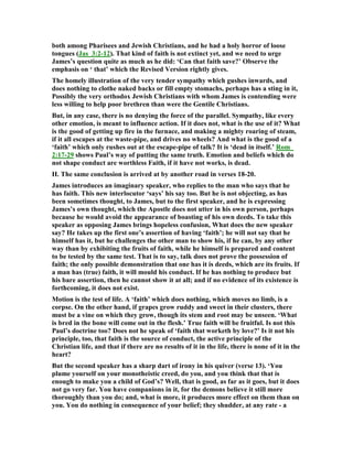 both among Pharisees and Jewish Christians, and he had a holy horror of loose
tongues (Jas_3:2-12). That kind of faith is not extinct yet, and we need to urge
James’s question quite as much as he did: ‘Can that faith save?’ Observe the
emphasis on ‘ that’ which the Revised Version rightly gives.
The homely illustration of the very tender sympathy which gushes inwards, and
does nothing to clothe naked backs or fill empty stomachs, perhaps has a sting in it,
Possibly the very orthodox Jewish Christians with whom James is contending were
less willing to help poor brethren than were the Gentile Christians.
But, in any case, there is no denying the force of the parallel. Sympathy, like every
other emotion, is meant to influence action. If it does not, what is the use of it? What
is the good of getting up fire in the furnace, and making a mighty roaring of steam,
if it all escapes at the waste-pipe, and drives no wheels? And what is the good of a
‘faith’ which only rushes out at the escape-pipe of talk? It is ‘dead in itself.’ Rom_
2:17-29 shows Paul’s way of putting the same truth. Emotion and beliefs which do
not shape conduct are worthless Faith, if it have not works, is dead.
II. The same conclusion is arrived at by another road in verses 18-20.
James introduces an imaginary speaker, who replies to the man who says that he
has faith. This new interlocutor ‘says’ his say too. But he is not objecting, as has
been sometimes thought, to James, but to the first speaker, and he is expressing
James’s own thought, which the Apostle does not utter in his own person, perhaps
because he would avoid the appearance of boasting of his own deeds. To take this
speaker as opposing James brings hopeless confusion, What does the new speaker
say? He takes up the first one’s assertion of having ‘faith’; he will not say that he
himself has it, but he challenges the other man to show his, if he can, by any other
way than by exhibiting the fruits of faith, while he himself is prepared and content
to be tested by the same test. That is to say, talk does not prove the possession of
faith; the only possible demonstration that one has it is deeds, which are its fruits. If
a man has (true) faith, it will mould his conduct. If he has nothing to produce but
his bare assertion, then he cannot show it at all; and if no evidence of its existence is
forthcoming, it does not exist.
Motion is the test of life. A ‘faith’ which does nothing, which moves no limb, is a
corpse. On the other hand, if grapes grow ruddy and sweet in their clusters, there
must be a vine on which they grow, though its stem and root may be unseen. ‘What
is bred in the bone will come out in the flesh.’ True faith will be fruitful. Is not this
Paul’s doctrine too? Does not he speak of ‘faith that worketh by love?’ Is it not his
principle, too, that faith is the source of conduct, the active principle of the
Christian life, and that if there are no results of it in the life, there is none of it in the
heart?
But the second speaker has a sharp dart of irony in his quiver (verse 13). ‘You
plume yourself on your monotheistic creed, do you, and you think that that is
enough to make you a child of God’s? Well, that is good, as far as it goes, but it does
not go very far. You have companions in it, for the demons believe it still more
thoroughly than you do; and, what is more, it produces more effect on them than on
you. You do nothing in consequence of your belief; they shudder, at any rate - a
 