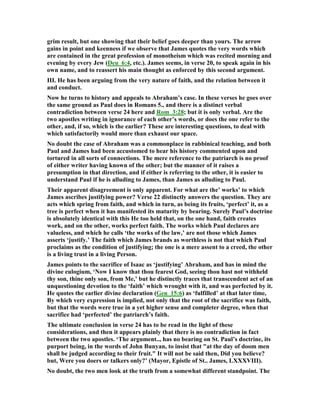 grim result, but one showing that their belief goes deeper than yours. The arrow
gains in point and keenness if we observe that James quotes the very words which
are contained in the great profession of monotheism which was recited morning and
evening by every Jew (Deu_6:4, etc.). James seems, in verse 20, to speak again in his
own name, and to reassert his main thought as enforced by this second argument.
III. He has been arguing from the very nature of faith, and the relation between it
and conduct.
ow he turns to history and appeals to Abraham’s case. In these verses he goes over
the same ground as Paul does in Romans 5., and there is a distinct verbal
contradiction between verse 24 here and Rom_3:28; but it is only verbal. Are the
two apostles writing in ignorance of each other’s words, or does the one refer to the
other, and, if so, which is the earlier? These are interesting questions, to deal with
which satisfactorily would more than exhaust our space.
o doubt the case of Abraham was a commonplace in rabbinical teaching, and both
Paul and James had been accustomed to hear his history commented upon and
tortured in all sorts of connections. The mere reference to the patriarch is no proof
of either writer having known of the other; but the manner of it raises a
presumption in that direction, and if either is referring to the other, it is easier to
understand Paul if he is alluding to James, than James as alluding to Paul.
Their apparent disagreement is only apparent. For what are the’ works’ to which
James ascribes justifying power? Verse 22 distinctly answers the question. They are
acts which spring from faith, and which in turn, as being its fruits, ‘perfect’ it, as a
tree is perfect when it has manifested its maturity by bearing. Surely Paul’s doctrine
is absolutely identical with this He too held that, on the one hand, faith creates
work, and on the other, works perfect faith. The works which Paul declares are
valueless, and which he calls ‘the works of the law,’ are not those which James
asserts ‘justify.’ The faith which James brands as worthless is not that which Paul
proclaims as the condition of justifying; the one is a mere assent to a creed, the other
is a living trust in a living Person.
James points to the sacrifice of Isaac as ‘justifying’ Abraham, and has in mind the
divine eulogium, ‘ ow I know that thou fearest God, seeing thou hast not withheld
thy son, thine only son, from Me,’ but he distinctly traces that transcendent act of an
unquestioning devotion to the ‘faith’ which wrought with it, and was perfected by it.
He quotes the earlier divine declaration (Gen_15:6) as ‘fulfilled’ at that later time,
By which very expression is implied, not only that the root of the sacrifice was faith,
but that the words were true in a yet higher sense and completer degree, when that
sacrifice had ‘perfected’ the patriarch’s faith.
The ultimate conclusion in verse 24 has to be read in the light of these
considerations, and then it appears plainly that there is no contradiction in fact
between the two apostles. ‘The argument.., has no bearing on St. Paul’s doctrine, its
purport being, in the words of John Bunyan, to insist that "at the day of doom men
shall be judged according to their fruit." It will not be said then, Did you believe?
but, Were you doers or talkers only?’ (Mayor, Epistle of St.. James, LXXXVIII).
o doubt, the two men look at the truth from a somewhat different standpoint. The
 