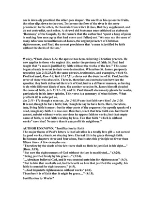 one is intensely practical, the other goes deeper. The one fixes his eye on the fruits,
the other digs down to the root. To the one the flow of the river is the more
prominent; to the other, the fountain from which it rises, But they supplement, and
do not contradict, each other. A shrewd old Scotsman once criticised an elaborate
‘Harmony’ of the Gospels, by the remark that the author had ‘spent a heap of pains
in making four men agree that had never cast [fallen] out.’ We may say the same of
many laborious reconciliations of James, the urgent preacher of Christian
righteousness, and Paul, the earnest proclaimer that ‘a man is justified by faith
without the deeds of the law.’
Wesley, “From James 1:22, the apostle has been enforcing Christian practice. He
now applies to those who neglect this, under the pretence of faith. St. Paul had
taught that "a man is justified by faith without the works of the law." This some
began already to wrest to their own destruction. Wherefore St. James, purposely
repeating (Jas 2:21,23,25) the same phrases, testimonies, and examples, which St.
Paul had used, Rom 4:3, Heb 11:17,31, refutes not the doctrine of St. Paul, but the
error of those who abused it. There is, therefore, no contradiction between the
apostles: they both delivered the truth of God, but in a different manner, as having
to do with different kinds of men. On another occasion St. James himself pleaded
the cause of faith, Acts 15:13 - 21; and St. Paul himself strenuously pleads for works,
particularly in his latter epistles. This verse is a summary of what follows. What
profiteth it? is enlarged on,
Jas 2:15 - 17; though a man say, Jas 2:18,19 can that faith save him? Jas 2:20.
It is not, though he have faith; but, though he say he have faith. Here, therefore,
true, living faith is meant: but in other parts of the argument the apostle speaks of a
dead, imaginary faith. He does not, therefore, teach that true faith can, but that it
cannot, subsist without works: nor does he oppose faith to works; but that empty
name of faith, to real faith working by love. Can that faith "which is without
works" save him? o more than it can profit his neighbour.”
AUTHOR U K OW , "Justification by Faith
The major theme of Paul's letters is that salvation is a totally free gift -- not earned
by good works, rituals, or obeying laws. Eternal life is by grace through faith.
In Romans chapters three and four alone, Paul states this principle no fewer than
fifteen times. A few examples are:
"Therefore by the deeds of the law there shall no flesh be justified in his sight...."
(Rom. 3:19).
"But now the righteousness of God without the law is manifested...." (3:20).
"Being justified freely by his grace...." (3:24).
"...Abraham believed God, and it was counted unto him for righteousness" (4:3).
"But to him that worketh not, but believeth on him that justified the ungodly, his
faith is counted for righteousness." (4:5).
"...God imputeth righteousness without works" (4:6).
Therefore it is of faith that it might by grace...." (4:15).
Justification by Works?
 