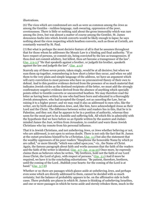 illustrations.
(6) The vices which are condemned are such as were as common among the Jews as
among the Gentiles - reckless language, rash swearing, oppression of the poor,
covetousness. There is little or nothing said about the gross immorality which was rare
among the Jews, but was almost a matter of course among the Gentiles. St. James
denounces faults into which Jewish converts would be likely enough to lapse; he says
nothing about the vices respecting which heathen converts, such as those at Corinth, are
constantly warned by St. Paul.
(7) But what is perhaps the most decisive feature of all is that he assumes throughout
that for those whom he addresses the Mosaic Law is a binding and final authority. "If ye
have respect of persons, ye commit sin, being convicted by the law as transgressors. If
thou dost not commit adultery, but killest, thou art become a transgressor of the law".
(Jas_2:9-11) "He that speaketh against a brother, or judgeth his brother, speaketh
against the law and judgeth the law". (Jas_4:11)
Scarcely any of these seven points, taken singly, would be at all decisive; but when we
sum them up together, remembering in how short a letter they occur, and when we add
them to the very plain and simple language of the address, we have an argument which
will carry conviction to most persons who have no preconceived theory of their own to
defend. And to this positive evidence derived from the presence of so much material that
indicates Jewish circles as the destined recipients of the letter, we must add the strongly
confirmatory negative evidence derived from the absence of anything which specially
points either to Gentile converts or unconverted heathen. We may therefore read the
letter as having been written by one who had been born and educated in a thoroughly
Jewish atmosphere, who had accepted the Gospel, not as canceling the Law, but as
raising it to a higher power; and we may read it also as addressed to men who, like the
writer, are by birth and education Jews, and, like him, have acknowledged Jesus as their
Lord and the Christ. The difference between writer and readers lies in this, that he is in
Palestine, and they not; that he appears to be in a position of authority, whereas they
seem for the most part to be a humble and suffering folk. All which fits in admirably with
the hypothesis that we have before us an Epistle written by the austere and Judaic-
minded James the Just, written from Jerusalem, to comfort and warn those Jewish
Christians who lay remote from his personal influence.
That it is Jewish Christians, and not unbelieving Jews, or Jews whether believing or not,
who are addressed, is not open to serious doubt. There is not only the fact that St. James
at the outset proclaims himself to be a Christian, (Jas_1:1) but also the statement that
the wealthy oppressors of his poor readers "blaspheme the honorable Name by which ye
are called," or more literally "which was called upon you," viz., the Name of Christ.
Again, the famous paragraph about faith and works assumes that the faith of the readers
and the faith of the writer is identical. (Jas_2:7; Jas_2:14-20) Once more, he expressly
claims them as believers when he writes, "My brethren, hold not the faith of our Lord
Jesus Christ, the Lord of glory, with respect of persons." (Jas_2:1) And if more be
required, we have it in the concluding exhortations: "Be patient, therefore, brethren,
until the coming of the Lord…Stablish your hearts: for the coming of the Lord is at
hand." (Jas_5:7-8)
Whether or no there are passages which glance aside at unbelieving Jews, and perhaps
even some which are directly addressed to them, cannot be decided with so much
certainty; but the balance of probability appears to be. on the affirmative side in both
cases. There probably are places in which St. James is thinking of unbelieving Israelites,
and one or more passages in which he turns aside and sternly rebukes them, much in the
 
