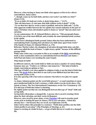 However, when turning to James one finds what appears at first to be a direct
contradiction. James states:
"...though a man say he hath faith, and have not works? can faith save him?"
(James 2:14).
"Even so faith, if it hath not works, is dead, being alone...." (2:17).
"But wilt thou know, O vain man, that faith without works is dead?" (2:20).
"Ye see then how that by works a man is justified, and not by faith only." (2:24).
This apparent conflict between the two epistles has caused confusion on the part of
many Christians when cult members point to James as "proof" that one must earn
salvation.
As one commentator, Dr. D. Edmond Hiebert, observes, "This paragraph [James
2:14-26] is one of the most difficult, and certainly the most misunderstood, sections
in the epistle.
"It has been a theological battle ground; James often has been understood as
contradicting Paul's teaching that salvation is by faith alone apart from works"
(The Epistle of James, D. Edmond Hiebert, p. 174).
Reformer Martin Luther, the champion of salvation through faith alone sola fide,
once even called the book of James "a right strawy epistle" because of this difficult
passage (ibid).
While some critics may even point to this as an example of the Bible contradicting
itself, a close examination shows no contradiction between Romans and James --
both Paul and James were teaching the same Gospel.
What Kind of Faith?
In different contexts, the words belief or faith can mean a number of various things.
Someone may say, "I believe we will have rain tomorrow." This kind of belief is
simply expressing an opinion or fact.
This type of belief, even when applied to religious truths, is not the kind of faith that
saves. The devils believe that there is one God (a true Biblical fact) but this is not
saving faith (James 2:19).
It is only agreeing with a fact such as someone who believes two plus two equals
four.
As James Adamson points out the word faith (pisteuo) "...is used sometimes to mean
mere intellectual belief in God's existence, a faith which even the devils share. (The
Epistle of James, The ew International Commentary on the ew Testament p. 125.
It is this type of faith that James is attacking.
He rightly points out that one can distinguish between this type of "dead" faith and
saving faith.
Saving faith will produce a changed life. A person who is saved is trusting Christ
alone for their salvation, not their works (ie Romans).
However, once saved by grace alone, a true Christian will want to practice good
works such as feeding the poor (ie James). ot to earn salvation -- which they
already have -- but because they are saved. (see Ephesians 2:8-10).
John Calvin reduce this principle to a sentence: "Faith alone justifies, but the faith
which justifies is not alone" (The Principles of Theology, p. 61).
James is warning of a belief in facts -- a type of faith that never results in a changed
life.
 