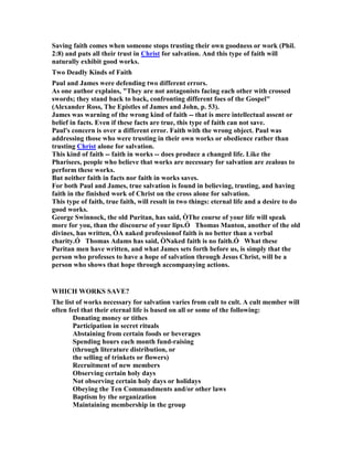Saving faith comes when someone stops trusting their own goodness or work (Phil.
2:8) and puts all their trust in Christ for salvation. And this type of faith will
naturally exhibit good works.
Two Deadly Kinds of Faith
Paul and James were defending two different errors.
As one author explains, "They are not antagonists facing each other with crossed
swords; they stand back to back, confronting different foes of the Gospel"
(Alexander Ross, The Epistles of James and John, p. 53).
James was warning of the wrong kind of faith -- that is mere intellectual assent or
belief in facts. Even if these facts are true, this type of faith can not save.
Paul's concern is over a different error. Faith with the wrong object. Paul was
addressing those who were trusting in their own works or obedience rather than
trusting Christ alone for salvation.
This kind of faith -- faith in works -- does produce a changed life. Like the
Pharisees, people who believe that works are necessary for salvation are zealous to
perform these works.
But neither faith in facts nor faith in works saves.
For both Paul and James, true salvation is found in believing, trusting, and having
faith in the finished work of Christ on the cross alone for salvation.
This type of faith, true faith, will result in two things: eternal life and a desire to do
good works.
George Swinnock, the old Puritan, has said, ÒThe course of your life will speak
more for you, than the discourse of your lips.Ó Thomas Manton, another of the old
divines, has written, ÒA naked professionof faith is no better than a verbal
charity.Ó Thomas Adams has said, Ò aked faith is no faith.Ó What these
Puritan men have written, and what James sets forth before us, is simply that the
person who professes to have a hope of salvation through Jesus Christ, will be a
person who shows that hope through accompanying actions.
WHICH WORKS SAVE?
The list of works necessary for salvation varies from cult to cult. A cult member will
often feel that their eternal life is based on all or some of the following:
Donating money or tithes
Participation in secret rituals
Abstaining from certain foods or beverages
Spending hours each month fund-raising
(through literature distribution, or
the selling of trinkets or flowers)
Recruitment of new members
Observing certain holy days
ot observing certain holy days or holidays
Obeying the Ten Commandments and/or other laws
Baptism by the organization
Maintaining membership in the group
 