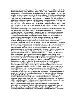 covenantal systems of theology: (1) For a general overview, see Charles C. Ryrie,
Dispensationalism Today (Chicago: Moody Press, 1965), and Vern S. Poythress,
Understanding Dispensationalists (Grand Rapids: Academie Books, 1987). (2) For
detailed treatment on each area of the debate, read John S. Feinberg, ed. Continuity
and Discontinuity (Westchester: Crossway Books, 1988) especially chapter IV,
"Salvation and the Testaments," and chapter V, "The Law and the Testaments";
and Craig A. Blaising, and Darrel L. Bock, eds., Dispensationalism, Israel and the
Church (Grand Rapids: Zondervan Publishing House, 1992), in particular, "Christ,
the End of the Law in Romans 10:4," by David K. Lowery (chapter 7), and "Christ
the Fulfillment of the Law in the Sermon on the Mount," by John A. Martin
(chapter 8).
To make the controversy of law and grace even more complicated, there arose in the
last two decades a movement called "Christian Reconstruction" or "Theonomy"
(literally meaning "the law of God") within the reformed camp. What is theonomy?
Theonomy advocates the necessity of implementing OT law in T life. It stresses
"the continued normativity not only of the moral law but also the judicial law of
Old Testament Israel, including its penal sanctions; and belief that the Old
Testament judicial law applies not only to Israel, but also to Gentile nations,...so
that it is the duty of the civil government to enforce that law and execute its
penalties" (William S. Barker, and W. Robert Godfrey, eds., Theonomy: A Reformed
Critique [Grand Rapids: Zondervan Publishing Gouse, 1990], 9-10). Gentry defines
theonomy as "the application of God’s Law to modern society and government,
while holding at the same time to the postmillennial hope that promises that
Christianity will win the world to Christ through the gospel, which is ‘the power of
God unto salvation’" (Kenneth L. Gentry, God’s Law in the Modern World
[Phillipsburg: Presbyterian and Reformed Publishing Co., 1993], 11). However, to
what extent the OT law is to be applied in modern society is not agreed by all
theonomists. Is the Mosaic Law, involving its judicial, ceremonial, and moral parts,
applicable only to the theocratic nation of Israel, or does it apply to the Gentile
nations as well? If it does, how much of it, and to what degree? Rousas J.
Rushdoony, the father of Christian Reconstructionism, says that it is not the
purpose of the Christian Reconstruction movement to impose forcibly Old
Testament laws onto today’s society. He says that it would be a disaster and very
wrong to do so. He clarifies, "the only way God’s law is going to be enforceable in
this world is as converted men, regenerate men, women and children, say ‘God’s
word is binding upon me, and as for me and my house, we will serve the Lord.’ As
they do so they will bring their lives under the dominion of Christ and little by little
extend it" ("An Interview with R.J. Rushdoony," by Stephen C. Perks, Calvinism
Today 2 [1992]: 13). This lecturer sees the continuing validity of the law for godly
living in this present age, but does not agree to a postmillennial eschatology. A
man’s perfect obedience to the law, and Christ’s complete dominion over the earth
will be realised only after Christ’s personal return to destroy this present evil world
system, and set up His perfect kingdom on earth.
Lately, the battle between law and grace is fought among dispensationalists
concerning the Lordship of Christ in salvation. John MacArthur in his book, The
Gospel According to Jesus (Panorama City: Word of Grace, 1988), strongly
propounded that salvation involves receiving Jesus not only as Saviour, but also as
 