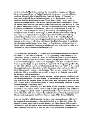 Lord. In his book, MacArthur attacked the views of Zane Hodges, and Charles
Ryrie who were professors of Dallas Theological Seminary. A year later, Hodges
published Absolutely Free (Grand Rapids: Academie Books, 1989) in reply to
MacArthur’s Gospel. Ryrie also had something to say. In the same year, he
published So Great Salvation (Wheaton: Victor Books, 1989). These 3 books are
representative of the debate. MacArthur represents the Pro-Lordship view, Hodges
the Radical on-Lordship view, and Ryrie the on-Lordship view. Edward Gross
has written an excellent defense of Lordship Salvation in Christianity Without a King
(Columbus: Brentwood Christian Press, 1992). See also Kenneth L. Gentry, Jr.,
Lord of the Saved: Getting to the Heart of the Lordship Debate (Phillipsburg:
Presbyterian and Reformed Publishing Co., 1992). Hodges’ radical non-lordship
view ought to be rejected. However, Ryrie’s presentation of the non-lordship
position should be taken into consideration. As it is in the case of the Epistles of
Romans and James, James was not opposing, but complementing Paul. Paul was
focusing on the cause of salvation, while James the effect of salvation. It was Paul’s
intention to present the gospel to lost sinners so that they may obtain salvation in
Christ, while it was James’ intention to rebuke professing believers who claim to be
Christian but showed no repentance in their lives.
"What is the use, my brothers, if a certain man confesses to have faith but does not
have works? Is faith able to save him?" (v.14). Apparently, there are those in the
Church who profess to believe in Christ, and confidently claim to be saved, but in
their lives Christlikeness is not evident. Can this kind of faith save him? The answer,
of course, is in the negative. James is not denying that faith does indeed save. What
James is questioning is not genuine faith, for true faith will bring forth good works,
but false faith which is only in word but not in deed. The word "faith" in the second
interrogative clause has the definite article. The article points back to the faith of
the first interrogative sentence—the faith that "does not have works." James is not
saying that faith in general does not save. He is trying to say that that kind of faith
(i.e. an empty faith) does not save.
Having noted this, it should be pointed out that "James was not arguing for two
salvation requirements: faith plus works. He was not saying that some people have
only arrived at the halfway point and now must add appropriate works to their
faith. either was he contradicting Paul, as though Paul taught salvation by faith,
and James taught salvation by works.
"What James was contrasting was true faith, which inevitably produces action
because it is alive, versus a mere claim to faith, which is profession only and has no
life-changing power. Such a claim is spiritually dead; it is powerless to produce any
works. It is not a faith that entrusts the soul to God’s provision of grace in Christ"
(Homer A. Kent, Jr., Faith that Works [Winona Lake: BMH Books, 1986],90).
21A word should be said about John Calvin’s own treatment of James 2:14-26. To
the surprise of some, perhaps, we do not find in Calvin anything that reflects the
theological tangle into which Reformed theology has fallen, In two critical points,
Calvin agrees with the present writer against Reformed theology. The two points are
these: (1) justification by works does not refer to our justification before God, but
 