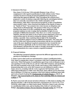 I. Statement of the Issue
Does James 2:14-26 (esp. 2:24) contradict Romans 4 (esp. 4:5), or
complement it with regard to justification by faith without works? There
certainly has been no dearth of material published from all quarters
addressing this apparent difficulty. Many throughout the centuries have
proposed a variety of solutions (especially following the soteriological debates
that were naturally concomitant to the volatile atmosphere of the
Reformation), while others expressed great perplexity at their reconciliation
(most notably Luther, whose notorious description of the Epistle of James as
an "Epistle of Straw" has seemed to have since become an ubiquitous and
smug refrain on Romanist lips). The purpose of this essay is to study the
pericope from James (2:14-26), examining the more significant of the
proposed solutions in order to judge their probability in light of seven
principles of Biblical hermeneutics. Since there are a variety of proposed
solutions, and since the matter is one of such extreme importance, great care
and precision must be devoted to testing the ultimate tenability of each
solution, especially when examining them in light of the demanding
exegetical method, guided of course by Biblical hermeneutics. The scope and
brevity of this essay will not permit an interaction with the text as broadly as
some of the more significant exegetical commentaries have treated the text
(and it will focus specifically on the text from James rather than the text
from Romans), and therefore the reader is strongly encouraged to consult the
cited commentaries for a more extensive exegetical treatment.
II. Proposed Solutions
The following 4 proposed solutions represent the different approaches to this
question in contemporary theology:
A. James 2 proves that works are instrumental in a sinner's justification before
God. James is arguing that a sinner's acceptance with God is conditional upon faith
and works. When Paul speaks of a justification apart from works in Romans 4, he is
only speaking of works of the law (i.e. the law of the Old Testament, and specifically,
the civil and ceremonial works of the Torah), and trying to refute Judaizers by
demonstrating that works of the Old Testament are not sufficient to justify a sinner.
James, however, is dealing with the works required of all Christians, and is
addressing justification in a fuller sense than Paul. James affirms (no less than Paul
does in Romans 2:13) that our acceptance with God is indeed conditional upon faith
and works of merit (Ludwig Ott, Fundamentals of Catholic Dogma, p. 354; E. H.
Plumptre, The General Epistle of St. James in The Cambridge Bible for Schools and
Colleges, p. 75).
B. Paul is concerned with eternal salvation in Romans 4, while James is dealing with
physical salvation. A life of sin has destructive consequences (cf. Acts 5:1-11; 1 Cor.
10:28-30), which might very likely lead to death. Therefore, James is only referring
to a justification before men, and not dealing with a believer's salvation (Zane
Hodges, The Epistle of James: Proven Character Through Testing, pp. 41-42, 60-
 