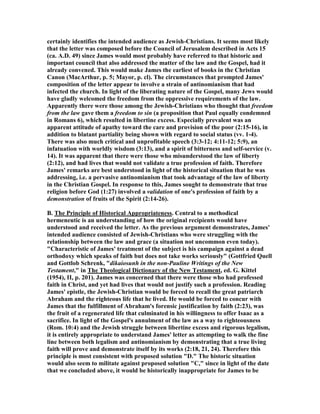 certainly identifies the intended audience as Jewish-Christians. It seems most likely
that the letter was composed before the Council of Jerusalem described in Acts 15
(ca. A.D. 49) since James would most probably have referred to that historic and
important council that also addressed the matter of the law and the Gospel, had it
already convened. This would make James the earliest of books in the Christian
Canon (MacArthur, p. 5; Mayor, p. cl). The circumstances that prompted James'
composition of the letter appear to involve a strain of antinomianism that had
infected the church. In light of the liberating nature of the Gospel, many Jews would
have gladly welcomed the freedom from the oppressive requirements of the law.
Apparently there were those among the Jewish-Christians who thought that freedom
from the law gave them a freedom to sin (a proposition that Paul equally condemned
in Romans 6), which resulted in libertine excess. Especially prevalent was an
apparent attitude of apathy toward the care and provision of the poor (2:15-16), in
addition to blatant partiality being shown with regard to social status (vv. 1-4).
There was also much critical and unprofitable speech (3:3-12; 4:11-12; 5:9), an
infatuation with worldly wisdom (3:13), and a spirit of bitterness and self-service (v.
14). It was apparent that there were those who misunderstood the law of liberty
(2:12), and had lives that would not validate a true profession of faith. Therefore
James' remarks are best understood in light of the historical situation that he was
addressing, i.e. a pervasive antinomianism that took advantage of the law of liberty
in the Christian Gospel. In response to this, James sought to demonstrate that true
religion before God (1:27) involved a validation of one's profession of faith by a
demonstration of fruits of the Spirit (2:14-26).
B. The Principle of Historical Appropriateness. Central to a methodical
hermeneutic is an understanding of how the original recipients would have
understood and received the letter. As the previous argument demonstrates, James'
intended audience consisted of Jewish-Christians who were struggling with the
relationship between the law and grace (a situation not uncommon even today).
"Characteristic of James' treatment of the subject is his campaign against a dead
orthodoxy which speaks of faith but does not take works seriously" (Gottfried Quell
and Gottlob Schrenk, "dikaiosunh in the non-Pauline Writings of the ew
Testament," in The Theological Dictionary of the ew Testament, ed. G. Kittel
(1954), II, p. 201). James was concerned that there were those who had professed
faith in Christ, and yet had lives that would not justify such a profession. Reading
James' epistle, the Jewish-Christian would be forced to recall the great patriarch
Abraham and the righteous life that he lived. He would be forced to concur with
James that the fulfillment of Abraham's forensic justification by faith (2:23), was
the fruit of a regenerated life that culminated in his willingness to offer Isaac as a
sacrifice. In light of the Gospel's annulment of the law as a way to righteousness
(Rom. 10:4) and the Jewish struggle between libertine excess and rigorous legalism,
it is entirely appropriate to understand James' letter as attempting to walk the fine
line between both legalism and antinomianism by demonstrating that a true living
faith will prove and demonstrate itself by its works (2:18, 21, 24). Therefore this
principle is most consistent with proposed solution "D." The historic situation
would also seem to militate against proposed solution "C," since in light of the date
that we concluded above, it would be historically inappropriate for James to be
 