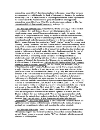 polemicizing against Paul's doctrine articulated in Romans 4 since it had not even
been composed yet. Additionally, the Book of Acts portrays James as the mediating
personality (Acts 15 & 21) who tried to keep the peace between Jewish legalism and
the supporters of the Pauline mission, quite different from one supposedly
polemicizing against Paul here (Peter Davids, Commentary on James in The ew
International Greek Testament Commentary series, p. 19).
C. The Principle of Word Study. Since there is, strictly speaking, a verbal conflict
between James 2:24 and Romans 4:5, any view that proposes them to be
complementary must posit different uses of the same terms by the authors. It is
important to recognize that words simply are not invariable or wooden constants,
but in fact are entities capable of semantic ranges that are dependent upon
contextual, lexical, and other grammatical features to derive precision in meaning.
The key words that must be examined are "faith" (pistis), "works" (erga), and most
critically "justify" (dikaiow). Paul uses faith in Romans, inherently assuming a true
living faith, to stress that it is the instrument of a sinner's acceptance with God. Paul
implicitly assumes an active faith in his argument for justification that produces an
objective righteousness through works. Elsewhere Paul makes explicit the type of
faith he advocates, i.e., a faith that produces works (1 Thess. 1:3; 2 Thess. 1:11).
James, however, is contrasting a dead faith (that is nothing more than an
intellectual assent) with a living faith that produces works and thus vindicates a
profession of faith (cf. the distinction BAGD makes between the faith of Romans
4:5-20 and James 2; Walter Bauer, A Greek-English Lexicon of the ew Testament
and Other Early Christian Literature, 2nd rev. edition, eds. William Arndt, F.
Wilbur Gingrich, and Frederick W. Danker, pp. 663-4). Works (erga), can either
broadly refer to any deeds, or it may have a narrower sense as a reference to the
specific works that the law commands (Bauer, et al, p. 308). The most critical term
however, is the verb commonly translated as "justify" (dikaiow). Its most common
use is by Paul, who employs it as a theological term to indicate a declaration of
righteousness by God conferred upon men, and the means by which sinners are
made just based on God's imputation of righteousness to them (Bauer, et al, p. 197).
It is used in this sense in Rom. 3:26, 30; 4:5; 8:30; and Gal. 2:16-17; 3:8. The word
may also mean to justify or vindicate (i.e. to prove or demonstrate to be true or just)
as it is used in Gen. 44:16; Ps. 51:4; Matt. 11:19; Luke. 7:35; 10:29; 16:15 (a
justification before men); Rom. 3:4; and 1Tim. 3:16 (Bauer, et al, p. 197). In this
sense it is being used to demonstrate the truth or rightness of a claim, and thus
dikaiow in James 2:24 may be translated: "You see that a person is shown to be
righteous on the basis of deeds and not on the basis of faith only" (Luke Timothy
Johnson, The Letter of James: A ew Translation with Introduction and
Commentary in The Anchor Bible Series, p. 237). Since both senses of dikaiow are
legitimate uses (a forensic justification and a vindication of a claim), the exegete
must rely on context to determine which meaning the author intended.
D. The Principle of Context. Context is often the final determinative ground upon
which many exegetes base their interpretation. This author contends that context
not only firmly supports proposed solution "D," but eliminates all other proposed
solutions as viable options.
 