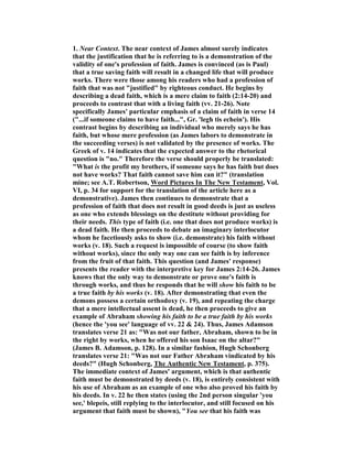 1. ear Context. The near context of James almost surely indicates
that the justification that he is referring to is a demonstration of the
validity of one's profession of faith. James is convinced (as is Paul)
that a true saving faith will result in a changed life that will produce
works. There were those among his readers who had a profession of
faith that was not "justified" by righteous conduct. He begins by
describing a dead faith, which is a mere claim to faith (2:14-20) and
proceeds to contrast that with a living faith (vv. 21-26). ote
specifically James' particular emphasis of a claim of faith in verse 14
("...if someone claims to have faith...", Gr. 'legh tis echein'). His
contrast begins by describing an individual who merely says he has
faith, but whose mere profession (as James labors to demonstrate in
the succeeding verses) is not validated by the presence of works. The
Greek of v. 14 indicates that the expected answer to the rhetorical
question is "no." Therefore the verse should properly be translated:
"What is the profit my brothers, if someone says he has faith but does
not have works? That faith cannot save him can it?" (translation
mine; see A.T. Robertson, Word Pictures In The ew Testament, Vol.
VI, p. 34 for support for the translation of the article here as a
demonstrative). James then continues to demonstrate that a
profession of faith that does not result in good deeds is just as useless
as one who extends blessings on the destitute without providing for
their needs. This type of faith (i.e. one that does not produce works) is
a dead faith. He then proceeds to debate an imaginary interlocutor
whom he facetiously asks to show (i.e. demonstrate) his faith without
works (v. 18). Such a request is impossible of course (to show faith
without works), since the only way one can see faith is by inference
from the fruit of that faith. This question (and James' response)
presents the reader with the interpretive key for James 2:14-26. James
knows that the only way to demonstrate or prove one's faith is
through works, and thus he responds that he will show his faith to be
a true faith by his works (v. 18). After demonstrating that even the
demons possess a certain orthodoxy (v. 19), and repeating the charge
that a mere intellectual assent is dead, he then proceeds to give an
example of Abraham showing his faith to be a true faith by his works
(hence the 'you see' language of vv. 22 & 24). Thus, James Adamson
translates verse 21 as: "Was not our father, Abraham, shown to be in
the right by works, when he offered his son Isaac on the altar?"
(James B. Adamson, p. 128). In a similar fashion, Hugh Schonberg
translates verse 21: "Was not our Father Abraham vindicated by his
deeds?" (Hugh Schonberg, The Authentic ew Testament, p. 375).
The immediate context of James' argument, which is that authentic
faith must be demonstrated by deeds (v. 18), is entirely consistent with
his use of Abraham as an example of one who also proved his faith by
his deeds. In v. 22 he then states (using the 2nd person singular 'you
see,' blepeis, still replying to the interlocutor, and still focused on his
argument that faith must be shown), "You see that his faith was
 