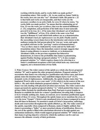 working with his deeds, and by works faith was made perfect"
(translation mine). This recalls v. 18: As one could see James' faith by
his works, here one can also "see" Abraham's faith. His point in v. 22
is that faith and works are inseparable, and that works are the
necessary corollary to an active faith. In verse 22 where he states, "by
works faith was made perfect," he means that his culminating act of
Gen. 22 was the work, par excellence, that was the natural fulfillment
(v. 23), completion, and perfection of his faith since it most naturally
proved it to be true. In v. 23 he states that Abraham's act of obedience
was the "fulfillment" of Gen. 15:6, which is the same verse Paul
quotes in Romans 4:3 and which both authors use as a demonstration
that Abraham's basis for righteousness was his faith. Finally (and in
the succeeding verses) James leaves the interlocutor and returns to his
audience (using the 2nd person plural for 'you see,' orate, and again
an explicit reference to the "proving" context of demonstration):
"You see that a man is vindicated by works and not by faith only"
(translation mine). Since the immediate context strongly suggests that
James is using dikaiow to mean to vindicate, or to demonstrate
Abraham's faith, as the previous argument has labored to
demonstrate, it removes the probability that James is polemicizing
against Pauline theology (proposed solution "C"). It also exempts
proposed solution "A," which requires James to be referring to a
sinner's conditional acceptance with God (which lacks any contextual
support), not a demonstration of true faith.
2. Wider Context. The wider context of the epistle as a whole also favors proposed
solution "D" and is against the other proposed solutions. Proposed solution "C"
necessitates that James was referring to a justification only before men, and James
plainly states his intention that "pure undefiled religion before God" (1:27),
demands works of righteousness. Additionally, the epistle frankly states that "the
implanted Word is able to save your souls" (1:21) which is in the context of the new
birth (v. 18), and which eliminates proposed solution "C," which asserted that
James was only dealing with physical salvation (not eternal). The wider context also
argues persuasively against proposed solution "A," which posited that James was
giving a fuller formula for justification than Paul. Paul goes to great lengths in
Romans to establish the basis for a sinner's justification, devoting fully 6 chapters
(1-6) to virtually nothing else. James, in contrast, never mentions justification again
outside of these 12 verses. Throughout the epistle James never mentions the cross, or
even the term "Gospel." Christ is only mentioned twice in James (compared to more
than 60 times in Romans). o mention is made of Christ's incarnation, sufferings,
death and resurrection throughout the epistle (Hiebert, p. 38). The wider context of
the epistle, especially when compared to Romans, makes it highly unlikely that
James is presenting a "fuller" or more practical scheme of justification. However,
the rest of the epistle is filled with exhortations directed to inveigh against any
antinomian tendencies, which would support proposed solution "D" which asserts
that James is giving objective criteria by which the audience can live and can
measure the ultimate veracity of their profession.
 