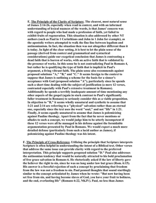 E. The Principle of the Clarity of Scripture. The clearest, most natural sense
of James 2:14-26, especially when read in context, and with an informed
understanding of lexical nuances of the words, is that James' concern was
with regard to people who had made a profession of faith, yet failed to
exhibit fruits of regeneration. This situation is also addressed by other T
authors (such as Paul in 1 Corinthians and John in 1 John for example), as
the apostolic writers attempted to walk the fine line between legalism and
antinomianism. In fact, the situation then was not altogether different than it
is today. In light of the clear setting, it is best to let the plain sense of the
passage (derived from context and grammatical and syntactical
considerations) guide our exegetical conclusion that James is contrasting a
dead faith that is barren of works, with an active faith that is validated by
the presence of works. In this sense he is not contradicting Paul in Romans 4,
but rather he is qualifying the type of faith that is implicit in Paul's
argument, a living vibrant faith. The plain sense also recommends against
proposed solutions "A," "B," and "C." It seems foreign to the context to
suppose that James is outlining a scheme for the basis for a sinner's
acceptance with God (proposed solution "A"), particularly since he spends
such a short time dealing with the subject of justification (a mere 12 verses,
contrasted especially with Paul's extensive treatment in Romans).
Additionally he spends a terribly inadequate amount of time mentioning any
other aspects of the gospel (again in stark contrast to Paul's significantly
fuller treatment in Romans) to seriously consider this as a viable proposition.
In objection to "B," it seems wholly unnatural and synthetic to assume that
1:21 and 2:14 are referring to a "physical" salvation rather than an eternal
one, especially since the text uses the word "soul," and not "life" in 1:21.
Finally, it seems equally unnatural to assume that James is polemicizing
against Pauline theology. Apart from the fact that he never mentions or
alludes to such a concept, we would judge him to be utterly incompetent if
these 12 verses were all he managed in his defense against the formidable
argumentation presented by Paul in Romans. We would expect a much more
detailed defense (particularly from such a lucid author as James), if
polemicizing against Pauline theology was his intent.
F. The Principle of Cross-Reference. Utilizing the principle that Scripture interprets
Scripture is often helpful in understanding the intent of a Biblical text. Other verses
that address the same issue can provide clarity with regard to the preferred
interpretation. This principle supports proposed solution "D." Paul also addresses
the antinomian tendency that would be naturally attracted to his bold proclamation
of free grace salvation in Romans 6. He rhetorically asked if the law of liberty gave
the believer the right to sin, since he was no long under law but grace (Rom. 6:15).
His answer is a forceful rejection of such a concept by proclaiming that freedom
from the law was not a freedom to sin. Paul penned thoughts that sound startlingly
similar to the concept articulated by James when he wrote: "But now having been
set free from sin, and having become slaves of God, you have your fruit to holiness,
and the end, everlasting life" (Romans 6:22, KJV). Paul, no less than James
 