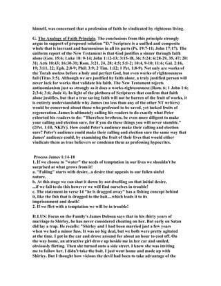 himself, was concerned that a profession of faith be vindicated by righteous living.
G. The Analogy of Faith Principle. The conclusions from this principle strongly
argue in support of proposed solution "D." Scripture is a unified and composite
whole that is inerrant and harmonious in all its parts (Ps. 19:7-11; John 17:17). The
uniform report of the ew Testament is that God justifies a sinner through faith
alone (Gen. 15:6; Luke 18: 9-14; John 1:12-13; 3:15-18, 36; 5:24; 6:28-29, 35, 47; 20:
31; Acts 10:43; 16:30-31; Rom. 3:21, 24, 28; 4:5; 5:1-2; 10:4, 9-10; 11:6; Gal. 2:16,
19; 3:11, 22; Eph. 2:8-9; Phil: 3:9; 2 Tim. 1:12; 1 Pet. 1:8-9). ot only are works of
the Torah useless before a holy and perfect God, but even works of righteousness
fail (Titus 3:5). Although we are justified by faith alone, a truly justified person will
never lack for works that validate his faith. The ew Testament rejects
antinomianism just as strongly as it does a works-righteousness (Rom. 6; 1 John 1:6;
2:3-6; 3:6; Jude 4). In light of the plethora of Scriptures that confirm that faith
alone justifies, but that a true saving faith will not be barren of the fruit of works, it
is entirely understandable why James (no less than any of the other T writers)
would be concerned about those who professed to be saved, yet lacked fruits of
regeneration. James is ultimately calling his readers to do exactly what Peter
exhorted his readers to do: "Therefore brethren, be even more diligent to make
your calling and election sure, for if you do these things you will never stumble."
(2Pet. 1:10, KJV). How could Peter's audience make their calling and election
sure? Peter's audience could make their calling and election sure the same way that
James' audience could, by examining the fruit of their lives that would either
vindicate them as true believers or condemn them as professing hypocrites.
Process James 1:14-18
1. If we choose to "water" the seeds of temptation in our lives we shouldn't be
surprised at what grows from it!
a. "Falling" starts with desire...a desire that appeals to our fallen sinful
nature.
b. At this stage we can shut it down by not dwelling on that initial desire,
...if we fail to do this however we will find ourselves in trouble!
c. The statement in verse 14 "he is dragged away" has a fishing concept behind
it, like the fish that is dragged to the bait....which leads it to its
imprisonment and death!
2. If we flirt with a temptation we will be in trouble!
ILLUS: Focus on the Family's James Dobson says that in his thirty years of
marriage to Shirley, he has never considered cheating on her. But early on Satan
did lay a trap. He recalls: "Shirley and I had been married just a few years
when we had a minor fuss. It was no big deal, but we both were pretty agitated
at the time. I got in the car and drove around for about an hour to cool off. On
the way home, an attractive girl drove up beside me in her car and smiled,
obviously flirting. Then she turned onto a side street. I knew she was inviting
me to follow her. I didn't take the bait. I just went home and made up with
Shirley. But I thought how vicious the devil had been to take advantage of the
 