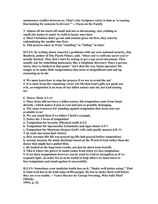 momentary conflict between us. That's why Scripture refers to him as 'a roaring
lion looking for someone to devour.'" -- Focus on the Family
3. Almost all sin starts off small and not so threatening...but yielding to
small sins makes it easier to yield to larger ones later.
a. Most Christians don't go out and commit gross sin first, they start by
rationalizing the smaller sins first.
b. This process takes us from "standing" to "falling" in time!
ILLUS: In writing about America's problems with our own national security, Jim
Banford, author of The Puzzle Palace, said, "Once you've sold one secret you're
usually hooked. They don't start by asking to get a top secret document. They
usually ask for something innocuous, like a telephone directory. Once a person
starts, they're hooked at that point." Isn't that the way Satan operates? He
tempts us to make little compromises that seem so insignificant and end up
ensnaring us in sin.
4. We must learn how to stop the process if we are to avoid the sin!
5. It is clear from the remaining verses (16-18) that God's gifts are good, not
evil...so temptation is an issue of our fallen nature and sin, not God teasing
us!
C. Power Matt. 4:1-11
1. Since Jesus did not have a fallen nature, his temptation came from Satan
directly...which makes it just as real and just as possibly damaging.
a. The same resources for standing against temptation that Jesus uses are
available to us!
b. We can stand firm if we follow Christ's example.
2. otice the 3 areas of temptation:
a. Temptation for Security (Physical stuff) 4:2-4
b. Temptation for Spectacular (Gimmicks and signs alone) 4:5-7
c. Temptation for Shortcuts (bypass God's will, ends justify means) 4:8- 11
3. In each case Jesus had victory:
a. first, because His life was prayed up (He had prayed before temptation).
b. second, because He made decisions based on the Word of God rather than the
desire that might have pulled Him.
c. He looked at the long term results, not just he short-term benefit.
4. This is where the power to stand comes from when we face temptation.
5. Even these temptations however can be used by God to strengthen us if we
respond right...in order for us to be useful to help others we must learn to
face temptation and stand against it successfully.
ILLUS: Sometimes your medicine bottle has on it, "Shake well before using." That
is what God has to do with some of His people. He has to shake them well before
they are ever usable. -- Vance Havner by George Sweeting, Who Said That?
(Moody,
1995), p. 22.
 