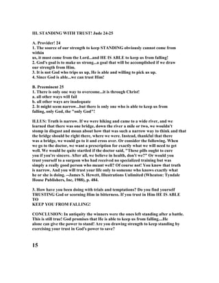 III. STA DI G WITH TRUST! Jude 24-25
A. Provider! 24
1. The source of our strength to keep STA DI G obviously cannot come from
within
us, it must come from the Lord...and HE IS ABLE to keep us from falling!
2. God's goal is to make us strong...a goal that will be accomplished if we draw
our strength from Him.
3. It is not God who trips us up, He is able and willing to pick us up.
4. Since God is able...we can trust Him!
B. Preeminent 25
1. There is only one way to overcome...it is through Christ!
a. all other ways will fail
b. all other ways are inadequate
2. It might seem narrow...but there is only one who is able to keep us from
falling, only God, the "only God"!
ILLUS: Truth is narrow. If we were hiking and came to a wide river, and we
learned that there was one bridge, down the river a mile or two, we wouldn't
stomp in disgust and moan about how that was such a narrow way to think and that
the bridge should be right there, where we were. Instead, thankful that there
was a bridge, we would go to it and cross over. Or consider the following. When
we go to the doctor, we want a prescription for exactly what we will need to get
well. We would be quite startled if the doctor said, "These pills ought to cure
you if you're sincere. After all, we believe in health, don't we?" Or would you
trust yourself to a surgeon who had received no specialized training but was
simply a really good person who meant well? Of course not! You know that truth
is narrow. And you will trust your life only to someone who knows exactly what
he or she is doing. --James S. Hewett, Illustrations Unlimited (Wheaton: Tyndale
House Publishers, Inc, 1988), p. 484.
3. How have you been doing with trials and temptations? Do you find yourself
TRUSTI G God or scorning Him in bitterness. If you trust in Him HE IS ABLE
TO
KEEP YOU FROM FALLI G!
CO CLUSIO : In antiquity the winners were the ones left standing after a battle.
This is still true! God promises that He is able to keep us from falling....He
alone can give the power to stand! Are you drawing strength to keep standing by
exercising your trust in God's power to save?
15
 