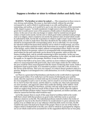 Suppose a brother or sister is without clothes and daily food.
BAR ES, "If a brother or sister be naked ... - The comparison in these verses is
very obvious and striking. The sense is, that faith in itself, without the acts that
correspond to it, and to which it would prompt, is as cold, and heartless, and
unmeaning, and useless, as it would be to say to one who was destitute of the necessaries
of life, depart in peace.” In itself considered, it might seem to have something that was
good; but it would answer none of the purposes of faith unless it should prompt to
action. In the case of one who was hungry or naked, what he wanted was not good
wishes or kind words merely, but the acts to which good wishes and kind words prompt.
And so in religion, what is wanted is not merely the abstract state of mind which would
be indicated by faith, but the life of goodness to which it ought to lead. Good wishes and
kind words, in order to make them what they should be for the welfare of the world,
should be accompanied with corresponding action. So it is with faith. It is not enough
for salvation without the benevolent and holy acts to which it would prompt, any more
than the good wishes and kind words of the benevolent are enough to satisfy the wants
of the hungry, and to clothe the naked, without correspondent action. Faith is not and
cannot be shown to be genuine, unless it is accompanied with corresponding acts; as our
good wishes for the poor and needy can be shown to be genuine, when we have the
means of aiding them, only by actually ministering to their necessities. In the one case,
our wishes would be shown to be unmeaning and heartless; in the other, our faith would
be equally so. In regard to this passage, therefore, it may be observed:
(1) That in fact faith is of no more value, and has no more evidence of genuineness
when it is unaccompanied with good works, than such empty wishes for the welfare of
the poor would be when unaccompanied with the means of relieving their wants. Faith is
designed to lead to good works. It is intended to produce a holy life; a life of activity in
the service of the Saviour. This is its very essence; it is what it always produces when it is
genuine. Religion is not designed to be a cold abstraction; it is to be a living and vivifying
principle.
(2) There is a great deal of that kindness and charity in the world which is expressed
by mere good wishes. If we really have not the means of relieving the poor and the
needy, then the expression of a kind wish may be in itself an alleviation to their sorrows,
for even sympathy in such a case is of value, and it is much to us to know that others feel
for us; but if we have the means, and the object is a worthy one, then such expressions
are mere mockery, and aggravate rather than soothe the feelings of the sufferer. Such
wishes will neither clothe nor feed them; and they will only make deeper the sorrows
which we ought to heal. But how much of this is there in the world, when the sufferer
cannot but feel that all these wishes, however kindly expressed, are hollow and false, and
when he cannot but feel that relief would be easy!
(3) In like manner there is much of this same kind of worthless faith in the world -
faith that is dead; faith that produces no good works; faith that exerts no practical
influence whatever on the life. The individual professes indeed to believe the truths of
the gospel; he may be in the church of Christ; he would esteem it a gross calumny to be
spoken of as an infidel; but as to any influence which his faith exerts over him, his life
would be the same if he had never heard of the gospel. There is not one of the truths of
religion which is bodied forth in his life; not a deed to which he is prompted by religion;
not an act which could not be accounted for on the supposition that he has no true piety.
 