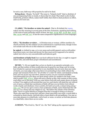 In such a case, faith may with propriety be said to be dead.
Being alone - Margin, “by itself.” The sense is, “being by itself:” that is, destitute of
any accompanying fruits or results, it shows that it is dead. That which is alive bodies
itself forth, produces effects, makes itself visible; that which is dead produces no effect,
and is as if it were not.
CLARKE, "If a brother or sister be naked - That is, ill-clothed; for γυµνος,
naked, has this meaning in several parts of the New Testament, signifying bad clothing,
or the want of some particular article of dress. See Mat_25:36, Mat_25:38, Mat_25:43,
Mat_25:44, and Joh_21:7. It has the same comparative signification in most languages.
GILL, "If a brother or sister,.... A Christian man or woman, a fellow member of a
church of Christ; for this relation is to be understood in a spiritual sense, though it does
not exclude such who are in this relation in a natural sense:
be naked; or clothed in rags, or in very mean and sordid apparel, such as will neither
keep them warm, nor clean and decent; for they must not be supposed to be entirely
naked, but to be in a very uncomfortable and indecent garb:
and destitute of daily food; have not food sufficient for the day; or aught to support
nature with, and yield them proper refreshment and nourishment.
HE RY, "2. We are taught that, as love or charity is an operative principle, so is
faith, and that neither of them would otherwise be good for any thing; and, by trying
how it looks for a person to pretend he is very charitable who yet never does any works
of charity, you may judge what sense there is in pretending to have faith without the
proper and necessary fruits of it: “If a brother or a sister be naked, and destitute of daily
food, and one of you say unto them, Depart in peace, be you warmed and filled,
notwithstanding you give them not those things which are needful to the body, what
doth it profit? Jam_2:15-17. What will such a charity as this, that consists in bare words,
avail either you or the poor? Will you come before God with such empty shows of charity
as these? You might as well pretend that your love and charity will stand the test without
acts of mercy as think that a profession of faith will bear you out before God without
works of piety and obedience. Even so faith, if it hath not works, is dead, being along,”
Jam_2:17. We are too apt to rest in a bare profession of faith, and to think that this will
save us; it is a cheap and easy religion to say, “We believe the articles of the Christian
faith;” but it is a great delusion to imagine that this is enough to bring us to heaven.
Those who argue thus wrong God, and put a cheat upon their own souls; a mock-faith is
as hateful as mock-charity, and both show a heart dead to all real godliness. You may as
soon take pleasure in a dead body, void of soul, or sense, or action, as God take pleasure
in a dead faith, where there are no works.
JAMISO , "The Greek is, “But if,” etc.: the “But” taking up the argument against
 
