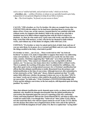 such a one as “said he had faith, and yet had not works,” which are its fruits.
a brother, etc. — a fellow Christian, to whom we are specially bound to give help,
independent of our general obligation to help all our fellow creatures.
be — The Greek implies, “be found, on your access to them.”
CALVI , "15If a brother, or, For if a brother. He takes an example from what was
CO ECTED with his subject; for he had been exhorting them to exercise the
duties of love. If any one, on the contrary, boasted that he was satisfied with faith
without works, he compares this shadowy faith to the saying of one who bids a
famished man to be filled without supplying him with the food of which he is
destitute. As, then, he who sends away a poor man with words, and offers him no
help, treats him with mockery, so they who devise for themselves faith without
works, and without any of the duties of religion, trifle with God. (114)
COFFMA , "If a brother or sister be naked and in lack of daily food, and one of
you say unto them, Go in peace, be ye warmed and filled; and yet ye give them not
the things needful to the body; what doth it profit?
If a brother or sister ... one of you ... These words tied in with "my beloved
brethren" in James 2:14, make it impossible to suppose that James was addressing
some external theory. o, the problem addressed was exactly the one that exists
today, namely, Christians supposing that "faith only" saves them and that there is
no need for works. "One cannot save himself, anyway; saving faith is all that
matters, etc." So men say; but James shows how worthless faith is without works.
This is so plainly the teaching of this place that it is admitted for solifidians, who
then allow good works as being indeed necessary for a Christian's justification but
affirm that this ultimate justification is totally dissociated from the primary and
initial justification at the time of conversion. Although incorrect, this rationalism is,
in fact, destructive of the "faith only" theory. Roberts pointed out that "It really
makes little difference whether the passage is taken one way or the other."[29] To
use James' words out of context, what could be the profit of an initial justification
(at conversion) "by faith only," if the Christian's CO TI UED fellowship with
Christ and his ultimate conversion, in the last analysis, still depended upon his being
justified "by works"?
Since that ultimate justification surely depends upon works, as almost universally
admitted, why should it be thought unreasonable that the initial justification (in
conversion) also depended upon the convert's repenting of his sins, confessing
Christ, and being baptized? Did not the Christ himself DE Y salvation to those who
would not confess him, even though they "believed on" him? (John 12:42). Did he
not also teach that those who will not repent cannot be saved? (Luke 13:3,5). Did he
not also declare that unless one is baptized (born of the water and of the spirit) he
cannot E TER the kingdom of God? (John 3:5). But it is replied that "saving faith"
 