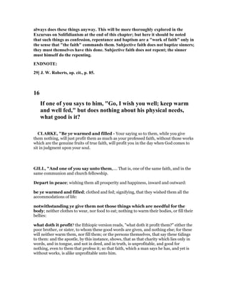 always does these things anyway. This will be more thoroughly explored in the
Excursus on Solifidianism at the end of this chapter; but here it should be noted
that such things as confession, repentance and baptism are a "work of faith" only in
the sense that "the faith" commands them. Subjective faith does not baptize sinners;
they must themselves have this done. Subjective faith does not repent; the sinner
must himself do the repenting.
E D OTE:
29] J. W. Roberts, op. cit., p. 85.
16
If one of you says to him, "Go, I wish you well; keep warm
and well fed," but does nothing about his physical needs,
what good is it?
CLARKE, "Be ye warmed and filled - Your saying so to them, while you give
them nothing, will just profit them as much as your professed faith, without those works
which are the genuine fruits of true faith, will profit you in the day when God comes to
sit in judgment upon your soul.
GILL, "And one of you say unto them,.... That is, one of the same faith, and in the
same communion and church fellowship.
Depart in peace; wishing them all prosperity and happiness, inward and outward:
be ye warmed and filled; clothed and fed; signifying, that they wished them all the
accommodations of life:
notwithstanding ye give them not those things which are needful for the
body; neither clothes to wear, nor food to eat; nothing to warm their bodies, or fill their
bellies:
what doth it profit? the Ethiopic version reads, "what doth it profit them?" either the
poor brother, or sister, to whom these good words are given, and nothing else; for these
will neither warm them, nor fill them; or the persons themselves, that say these tidings
to them: and the apostle, by this instance, shows, that as that charity which lies only in
words, and in tongue, and not in deed, and in truth, is unprofitable, and good for
nothing, even to them that profess it; so that faith, which a man says he has, and yet is
without works, is alike unprofitable unto him.
 