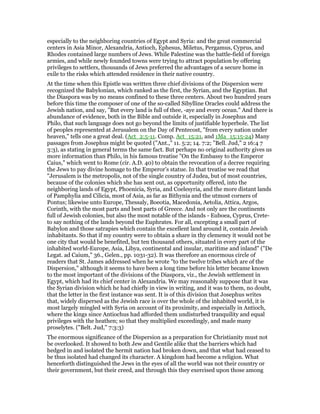 especially to the neighboring countries of Egypt and Syria: and the great commercial
centers in Asia Minor, Alexandria, Antioch, Ephesus, Miletus, Pergamus, Cyprus, and
Rhodes contained large numbers of Jews. While Palestine was the battle-field of foreign
armies, and while newly founded towns were trying to attract population by offering
privileges to settlers, thousands of Jews preferred the advantages of a secure home in
exile to the risks which attended residence in their native country.
At the time when this Epistle was written three chief divisions of the Dispersion were
recognized the Babylonian, which ranked as the first, the Syrian, and the Egyptian. But
the Diaspora was by no means confined to these three centers. About two hundred years
before this time the composer of one of the so-called Sibylline Oracles could address the
Jewish nation, and say, "But every land is full of thee, -aye and every ocean." And there is
abundance of evidence, both in the Bible and outside it, especially in Josephus and
Philo, that such language does not go beyond the limits of justifiable hyperbole. The list
of peoples represented at Jerusalem on the Day of Pentecost, "from every nation under
heaven," tells one a great deal. (Act_2:5-11. Comp. Act_15:21, and 1Ma_15:15-24) Many
passages from Josephus might be quoted ("Ant.," 11. 5:2; 14. 7:2; "Bell. Jud," 2 16:4 7
3:3), as stating in general terms the same fact. But perhaps no original authority gives us
more information than Philo, in his famous treatise "On the Embassy to the Emperor
Caius," which went to Rome (cir. A.D. 40) to obtain the revocation of a decree requiring
the Jews to pay divine homage to the Emperor’s statue. In that treatise we read that
"Jerusalem is the metropolis, not of the single country of Judea, but of most countries,
because of the colonies which she has sent out, as opportunity offered, into the
neighboring lands of Egypt, Phoenicia, Syria, and Coelesyria, and the more distant lands
of Pamphylia and Cilicia, most of Asia, as far as Bithynia and the utmost corners of
Pontus; likewise unto Europe, Thessaly, Boeotia, Macedonia, Aetolia, Attica, Argos,
Corinth, with the most parts and best parts of Greece. And not only are the continents
full of Jewish colonies, but also the most notable of the islands - Euboea, Cyprus, Crete-
to say nothing of the lands beyond the Euphrates. For all, excepting a small part of
Babylon and those satrapies which contain the excellent land around it, contain Jewish
inhabitants. So that if my country were to obtain a share in thy clemency it would not be
one city that would be benefited, but ten thousand others, situated in every part of the
inhabited world-Europe, Asia, Libya, continental and insular, maritime and inland" ("De
Legat. ad Caium," 36., Gelen., pp. 1031-32). It was therefore an enormous circle of
readers that St. James addressed when he wrote "to the twelve tribes which are of the
Dispersion," although it seems to have been a long time before his letter became known
to the most important of the divisions of the Diaspora, viz., the Jewish settlement in
Egypt, which had its chief center in Alexandria. We may reasonably suppose that it was
the Syrian division which he had chiefly in view in writing, and it was to them, no doubt,
that the letter in the first instance was sent. It is of this division that Josephus writes
that, widely dispersed as the Jewish race is over the whole of the inhabited world, it is
most largely mingled with Syria on account of its proximity, and especially in Antioch,
where the kings since Antiochus had afforded them undisturbed tranquility and equal
privileges with the heathen; so that they multiplied exceedingly, and made many
proselytes. ("Belt. Jud," 7:3:3)
The enormous significance of the Dispersion as a preparation for Christianity must not
be overlooked. It showed to both Jew and Gentile alike that the barriers which had
hedged in and isolated the hermit nation had broken down, and that what had ceased to
be thus isolated had changed its character. A kingdom had become a religion. What
henceforth distinguished the Jews in the eyes of all the world was not their country or
their government, but their creed, and through this they exercised upon those among
 