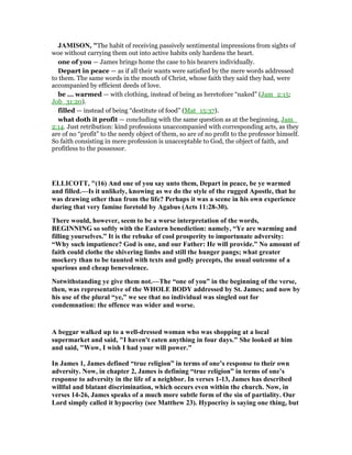 JAMISO , "The habit of receiving passively sentimental impressions from sights of
woe without carrying them out into active habits only hardens the heart.
one of you — James brings home the case to his hearers individually.
Depart in peace — as if all their wants were satisfied by the mere words addressed
to them. The same words in the mouth of Christ, whose faith they said they had, were
accompanied by efficient deeds of love.
be ... warmed — with clothing, instead of being as heretofore “naked” (Jam_2:15;
Job_31:20).
filled — instead of being “destitute of food” (Mat_15:37).
what doth it profit — concluding with the same question as at the beginning, Jam_
2:14. Just retribution: kind professions unaccompanied with corresponding acts, as they
are of no “profit” to the needy object of them, so are of no profit to the professor himself.
So faith consisting in mere profession is unacceptable to God, the object of faith, and
profitless to the possessor.
ELLICOTT, "(16) And one of you say unto them, Depart in peace, be ye warmed
and filled.—Is it unlikely, knowing as we do the style of the rugged Apostle, that he
was drawing other than from the life? Perhaps it was a scene in his own experience
during that very famine foretold by Agabus (Acts 11:28-30).
There would, however, seem to be a worse interpretation of the words,
BEGI I G so softly with the Eastern benediction: namely, “Ye are warming and
filling yourselves.” It is the rebuke of cool prosperity to importunate adversity:
“Why such impatience? God is one, and our Father: He will provide.” o amount of
faith could clothe the shivering limbs and still the hunger pangs; what greater
mockery than to be taunted with texts and godly precepts, the usual outcome of a
spurious and cheap benevolence.
otwithstanding ye give them not.—The “one of you” in the beginning of the verse,
then, was representative of the WHOLE BODY addressed by St. James; and now by
his use of the plural “ye,” we see that no individual was singled out for
condemnation: the offence was wider and worse.
A beggar walked up to a well-dressed woman who was shopping at a local
supermarket and said, "I haven't eaten anything in four days." She looked at him
and said, "Wow, I wish I had your will power."
In James 1, James defined “true religion” in terms of one’s response to their own
adversity. ow, in chapter 2, James is defining “true religion” in terms of one’s
response to adversity in the life of a neighbor. In verses 1-13, James has described
willful and blatant discrimination, which occurs even within the church. ow, in
verses 14-26, James speaks of a much more subtle form of the sin of partiality. Our
Lord simply called it hypocrisy (see Matthew 23). Hypocrisy is saying one thing, but
 
