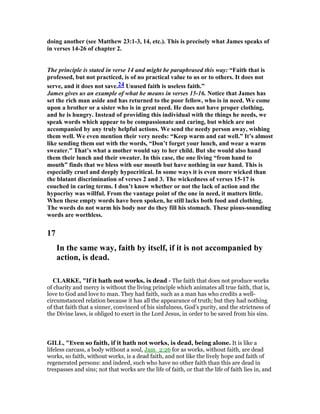 doing another (see Matthew 23:1-3, 14, etc.). This is precisely what James speaks of
in verses 14-26 of chapter 2.
The principle is stated in verse 14 and might be paraphrased this way: “Faith that is
professed, but not practiced, is of no practical value to us or to others. It does not
serve, and it does not save.24 Unused faith is useless faith.”
James gives us an example of what he means in verses 15-16. otice that James has
set the rich man aside and has returned to the poor fellow, who is in need. We come
upon a brother or a sister who is in great need. He does not have proper clothing,
and he is hungry. Instead of providing this individual with the things he needs, we
speak words which appear to be compassionate and caring, but which are not
accompanied by any truly helpful actions. We send the needy person away, wishing
them well. We even mention their very needs: “Keep warm and eat well.” It’s almost
like sending them out with the words, “Don’t forget your lunch, and wear a warm
sweater.” That’s what a mother would say to her child. But she would also hand
them their lunch and their sweater. In this case, the one living “from hand to
mouth” finds that we bless with our mouth but have nothing in our hand. This is
especially cruel and deeply hypocritical. In some ways it is even more wicked than
the blatant discrimination of verses 2 and 3. The wickedness of verses 15-17 is
couched in caring terms. I don’t know whether or not the lack of action and the
hypocrisy was willful. From the vantage point of the one in need, it matters little.
When these empty words have been spoken, he still lacks both food and clothing.
The words do not warm his body nor do they fill his stomach. These pious-sounding
words are worthless.
17
In the same way, faith by itself, if it is not accompanied by
action, is dead.
CLARKE, "If it hath not works, is dead - The faith that does not produce works
of charity and mercy is without the living principle which animates all true faith, that is,
love to God and love to man. They had faith, such as a man has who credits a well-
circumstanced relation because it has all the appearance of truth; but they had nothing
of that faith that a sinner, convinced of his sinfulness, God’s purity, and the strictness of
the Divine laws, is obliged to exert in the Lord Jesus, in order to be saved from his sins.
GILL, "Even so faith, if it hath not works, is dead, being alone. It is like a
lifeless carcass, a body without a soul, Jam_2:26 for as works, without faith, are dead
works, so faith, without works, is a dead faith, and not like the lively hope and faith of
regenerated persons: and indeed, such who have no other faith than this are dead in
trespasses and sins; not that works are the life of faith, or that the life of faith lies in, and
 