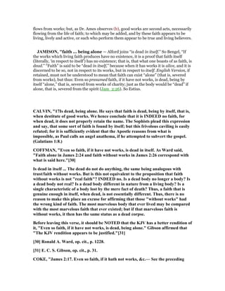 flows from works; but, as Dr. Ames observes (b), good works are second acts, necessarily
flowing from the life of faith; to which may be added, and by these faith appears to be
living, lively and active, or such who perform them appear to be true and living believers.
JAMISO , "faith ... being alone — Alford joins “is dead in itself.” So Bengel, “If
the works which living faith produces have no existence, it is a proof that faith itself
(literally, ‘in respect to itself’) has no existence; that is, that what one boasts of as faith, is
dead.” “Faith” is said to be “dead in itself,” because when it has works it is alive, and it is
discerned to be so, not in respect to its works, but in respect to itself. English Version, if
retained, must not be understood to mean that faith can exist “alone” (that is, severed
from works), but thus: Even so presumed faith, if it have not works, is dead, being by
itself “alone,” that is, severed from works of charity; just as the body would be “dead” if
alone, that is, severed from the spirit (Jam_2:26). So Estius.
CALVI , "17Is dead, being alone. He says that faith is dead, being by itself, that is,
when destitute of good works. We hence conclude that it is I DEED no faith, for
when dead, it does not properly retain the name. The Sophists plead this expression
and say, that some sort of faith is found by itself; but this frivolous caviling is easily
refuted; for it is sufficiently evident that the Apostle reasons from what is
impossible, as Paul calls an angel anathema, if he attempted to subvert the gospel.
(Galatians 1:8.)
COFFMA , "Even so faith, if it have not works, is dead in itself. As Ward said,
"Faith alone in James 2:24 and faith without works in James 2:26 correspond with
what is said here."[30]
Is dead in itself ... The dead do not do anything, the same being analogous with
trust/faith without works. But is this not equivalent to the proposition that faith
without works is not "real faith"? I DEED no. Is a dead body no longer a body? Is
a dead body not real? Is a dead body different in nature from a living body? Is a
single characteristic of a body lost by the mere fact of death? Thus, a faith that is
genuine enough in itself, when dead, is not essentially different. Thus, there is no
reason to make this place an excuse for affirming that those "without works" had
the wrong kind of faith. The most marvelous body that ever lived may be compared
with the most marvelous faith that ever existed; but if that marvelous faith is
without works, it then has the same status as a dead corpse.
Before leaving this verse, it should be OTED that the KJV has a better rendition of
it, "Even so faith, if it have not works, is dead, being alone." Gibson affirmed that
"The KJV rendition appears to be justified."[31]
[30] Ronald A. Ward, op. cit., p. 1228.
[31] E. C. S. Gibson, op. cit., p. 31.
COKE, "James 2:17. Even so faith, if it hath not works, &c.— See the preceding
 
