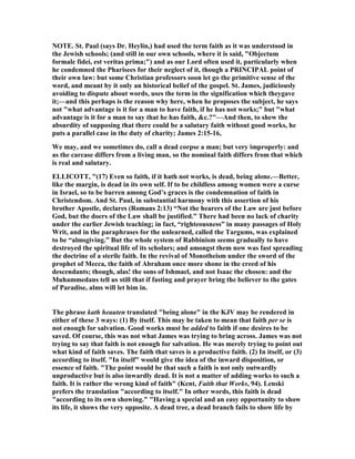 OTE. St. Paul (says Dr. Heylin,) had used the term faith as it was understood in
the Jewish schools; (and still in our own schools, where it is said, "Objectum
formale fidei, est veritas prima;") and as our Lord often used it, particularly when
he condemned the Pharisees for their neglect of it, though a PRI CIPAL point of
their own law: but some Christian professors soon let go the primitive sense of the
word, and meant by it only an historical belief of the gospel. St. James, judiciously
avoiding to dispute about words, uses the term in the signification which theygave
it;—and this perhaps is the reason why here, when he proposes the subject, he says
not "what advantage is it for a man to have faith, if he has not works;" but "what
advantage is it for a man to say that he has faith, &c.?"—And then, to shew the
absurdity of supposing that there could be a salutary faith without good works, he
puts a parallel case in the duty of charity; James 2:15-16,
We may, and we sometimes do, call a dead corpse a man; but very improperly: and
as the carcase differs from a living man, so the nominal faith differs from that which
is real and salutary.
ELLICOTT, "(17) Even so faith, if it hath not works, is dead, being alone.—Better,
like the margin, is dead in its own self. If to be childless among women were a curse
in Israel, so to be barren among God’s graces is the condemnation of faith in
Christendom. And St. Paul, in substantial harmony with this assertion of his
brother Apostle, declares (Romans 2:13) “ ot the hearers of the Law are just before
God, but the doers of the Law shall be justified.” There had been no lack of charity
under the earlier Jewish teaching; in fact, “righteousness” in many passages of Holy
Writ, and in the paraphrases for the unlearned, called the Targums, was explained
to be “almsgiving.” But the whole system of Rabbinism seems gradually to have
destroyed the spiritual life of its scholars; and amongst them now was fast spreading
the doctrine of a sterile faith. In the revival of Monotheism under the sword of the
prophet of Mecca, the faith of Abraham once more shone in the creed of his
descendants; though, alas! the sons of Ishmael, and not Isaac the chosen: and the
Muhammedans tell us still that if fasting and prayer bring the believer to the gates
of Paradise, alms will let him in.
The phrase kath heauten translated "being alone" in the KJV may be rendered in
either of these 3 ways: (1) By itself. This may be taken to mean that faith per se is
not enough for salvation. Good works must be added to faith if one desires to be
saved. Of course, this was not what James was trying to bring across. James was not
trying to say that faith is not enough for salvation. He was merely trying to point out
what kind of faith saves. The faith that saves is a productive faith. (2) In itself, or (3)
according to itself. "In itself" would give the idea of the inward disposition, or
essence of faith. "The point would be that such a faith is not only outwardly
unproductive but is also inwardly dead. It is not a matter of adding works to such a
faith. It is rather the wrong kind of faith" (Kent, Faith that Works, 94). Lenski
prefers the translation "according to itself." In other words, this faith is dead
"according to its own showing." "Having a special and an easy opportunity to show
its life, it shows the very opposite. A dead tree, a dead branch fails to show life by
 