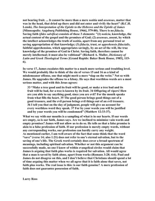 not bearing fruit. ... It cannot be more than a mere notitia and assensus, matter that
was in the head, that dried up there and did not enter and vivify the heart" (R.C.H.
Lenski, The Interpretation of the Epistle to the Hebrews and the Epistle of James
[Minneapolis: Augsburg Publishing House, 1966], 579-80). There is no fiducia.
Saving faith (fides salvifica) consists of these 3 elements: "(1) noticia, knowledge, the
actual content of the gospel and the promises of God; (2) assensus, assent, by which
the intellect acknowledges the truth of notitia, apart from any personal trust or
saving appropriation of that knowledge; (3) fiducia, trust, or apprehensio fiducialis,
faithful apprehension, which appropriates savingly, by an act of the will, the true
knowledge of the promises of God in Christ. Saving faith, therefore cannot be
merely intellectual; it must also be volitional" (Richard A. Muller, Dictionary of
Latin and Greek Theological Terms [Grand Rapids: Baker Book House, 1985], 115-
6).
In verse 17, James escalates this matter to a much more serious and troubling level.
We would probably like to think of the sin of verses 15 and 16 as a kind of
misdemeanor offense, one that might merit a mere “slap on the wrist.” ot so with
James. He upgrades the offense to a felony. He says that worthless words are a most
serious matter, and with this Jesus agrees:
33 “Make a tree good and its fruit will be good, or make a tree bad and its
fruit will be bad, for a tree is known by its fruit. 34 Offspring of vipers! How
are you able to say anything good, since you are evil? For the mouth speaks
from what fills the heart. 35 The good person brings good things out of a
good treasure, and the evil person brings evil things out of an evil treasure.
36 I tell you that on the day of judgment, people will give an account for
every worthless word they speak. 37 For by your words you will be justified
and by your words you will be condemned” (Matthew 12:33-37).
What we say with our mouths is a sampling of what is in our hearts. If our words
are empty, so is our faith, James says. Are we inclined to minimize vain words and
empty promises? James will not allow us to do so. He tells us that a false promise is
akin to a false profession of faith. If our profession is merely empty words, without
any corresponding works, our profession can hardly carry any weight.
As mentioned earlier, I am well aware of the fact that some think that the word
“save” (verse 14; also 1:21) does not refer to one’s eternal salvation, but to the
saving of one’s life. The Greek word certainly does cover a broad spectrum of
meanings, including spiritual salvation. Whether or not this argument can be
successfully made, no one I know of within evangelical circles would claim that
James is arguing that faith plus works is required for salvation. All would agree
that a man is saved by faith alone, apart from works (Romans 3:28; 4:6). Paul and
James do not disagree on this, and I don’t believe that Christians should spend a lot
of time arguing this matter when we all agree that it is faith alone that saves, not
faith plus works. The real issue is this: is our faith genuine? A mere profession of
faith does not guarantee possession of faith.
Larry Ross
 