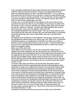 Jesus repeatedly emphasized the basic gospel truth that mere intellectual acceptance
of divine truth does not bring salvation. "Grapes are not gathered from thorn
bushes nor figs from thistles, are they?" He asked rhetorically. "So every good tree
bears good fruit, but the bad tree bears bad fruit. A good tree cannot produce bad
fruit, nor can a bad tree produce good fruit. Every tree that does not bear good fruit
is cut down and thrown into the fire. So then, you will know them by their fruits"
(Matt 7:16-20). Using a similar figure, He said,
I am the vine, you are the branches; he who abides in Me, and I in him, he bears
much fruit; for apart from Me you can do nothing. If anyone does not abide in Me,
he is thrown away as a branch, and dries up; and they gather them, and cast them
into the fire, and they are burned… By this is My Father glorified, that you bear
much fruit, and so prove to be My disciples. (John 15:5-6,8)
He concluded the parable of the soils by saying, "The one on whom seed was sown
on the good soil, this is the man who hears the word and understands it; who indeed
bears fruit and brings forth, some a hundredfold, some sixty, and some thirty"
(Matt. 13:23).
Through the writer of Hebrews, God commands, "Pursue peace with all men, and
the sanctification without which no one will see the Lord" (Heb 12:14). A profession
of faith that produces no sanctification is dead faith. True believers not only are
themselves God's workmanship, Paul says, but are in fact, "created in Christ Jesus
for good works, which God prepared beforehand so that we would walk in them"
(Eph. 2:10, emphasis added).
John wrote of this same truth:
Little children, let no one deceive you; the one who practices righteousness is
righteous, just as He is righteous; the one who practices sin is of the devil; for the
devil has sinned from the beginning. The Son of God appeared for this purpose, that
He might destroy the works of the devil. o one who is born of God practices sin,
because His seed abides in him; and he cannot sin, because he is born of God. By
this the children of God and the children of the devil are obvious: anyone who does
not practice righteousness is not of God, nor the one who does not love his brother.
(1 John 3:7-10)
As in many other times in its history, the church today desperately needs to
recognize and deal with the soul-damning idea that mere acknowledgment of the
gospel facts as being true is sufficient for salvation. We must clearly and forcefully
counter the deception and delusion that knowing and accepting the truth about
Jesus Christ is equivalent to having saving faith in Him. In some church circles, it
even seems to be held that merely not denying God is tantamount to trusting in Him.
James will not permit such falsehood to go unchallenged. As noted numerous times
in previous chapters of this commentary, the epistle of James presents a series of
tests by which professed Christians can evaluate the genuineness of their faith. All
of the tests are based on the foundational truth that people who make no irrevocable
commitment to renounce sin and obey and serve the Lord Jesus Christ have not
claim on Him and should be confronted with the reality of their lostness. How we
live proves who we are--or are not--in God's sight. As James declared in the
previous chapter, genuine believers are "doers of the word, and not merely hearers
who delude themselves" (1:22)
It cannot be stressed too often that no one can be saved by works. Salvation is
 