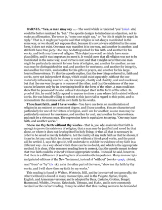 BAR ES, "Yea, a man may say ... - The word which is rendered “yea” (ᅊλλᆭ alla)
would be better rendered by “but.” The apostle designs to introduce an objection, not to
make an affirmation. The sense is, “some one might say,” or, “to this it might be urged in
reply.” That is, it might perhaps be said that religion is not always manifested in the
same way, or we should not suppose that, because it is not always exhibited in the same
form, it does not exist. One man may manifest it in one way, and another in another, and
still both have true piety. One may be distinguished for his faith, and another for his
works, and both may have real religion. This objection would certainly have some
plausibility, and it was important to meet it. It would seem that all religion was not to be
manifested in the same way, as all virtue is not; and that it might occur that one man
might be particularly eminent for one form of religion, and another for another; as one
man may be distinguished for zeal, and another for meekness, and another for integrity,
and another for truth, and another for his gifts in prayer, and another for his large-
hearted benevolence. To this the apostle replies, that the two things referred to, faith and
works, were not independent things, which could exist separately, without the one
materially influencing another - as, for example, charity and chastity, zeal and meekness;
but that the one was the germ or source of the other, and that the existence of the one
was to be known only by its developing itself in the form of the other. A man could not
show that he possessed the one unless it developed itself in the form of the other. In
proof of this, he could boldly appeal to anyone to show a case where faith existed without
works. He was himself willing to submit to this just trial in regard to this point, and to
demonstrate the existence of his own faith by his works.
Thou hast faith, and I have works - You have one form or manifestation of
religion in an eminent or prominent degree, and I have another. You are characterized
particularly for one of the virtues of religion, and I am for another; as one man may be
particularly eminent for meekness, and another for zeal, and another for benevolence,
and each be a virtuous man. The expression here is equivalent to saying, “One may have
faith, and another works.”
Show me thy faith without thy works - That is, you who maintain that faith is
enough to prove the existence of religion; that a man may be justified and saved by that
alone, or where it does not develop itself in holy living; or that all that is necessary in
order to be saved is merely to believe. Let the reality of any such faith as that be shown, if
it can be; let any real faith be shown to exist without a life of good works, and the point
will be settled. I, says the apostle, will undertake to exhibit the evidence of my faith in a
different way - in a way about which there can be no doubt, and which is the appropriate
method. It is clear, if the common reading here is correct, that the apostle meant to deny
that true faith could be evinced without appropriate works. It should be said, however,
that there is a difference of reading here of considerable importance. Many manuscripts
and printed editions of the New Testament, instead of “without” (works - χωρίς chōris),
read “from” or “by” (ᅚκ ek), as in the other part of the verse, “show me thy faith by thy
works, and I will show thee my faith by my works.”
This reading is found in Walton, Wetstein, Mill, and in the received text generally; the
other (without) is found in many manuscripts, and in the Vulgate, Syriac, Coptic,
English, and Armenian versions; and is adopted by Beza, Castalio, Grotius, Bengel,
Hammond, Whitby, Drusius, Griesbach, Tittman, and Hahn, and is now commonly
received as the correct reading. It may be added that this reading seems to be demanded
 