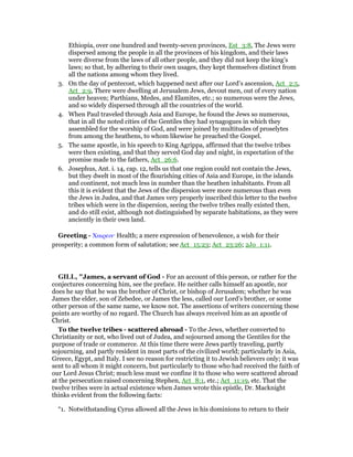 Ethiopia, over one hundred and twenty-seven provinces, Est_3:8, The Jews were
dispersed among the people in all the provinces of his kingdom, and their laws
were diverse from the laws of all other people, and they did not keep the king’s
laws; so that, by adhering to their own usages, they kept themselves distinct from
all the nations among whom they lived.
3. On the day of pentecost, which happened next after our Lord’s ascension, Act_2:5,
Act_2:9, There were dwelling at Jerusalem Jews, devout men, out of every nation
under heaven; Parthians, Medes, and Elamites, etc.; so numerous were the Jews,
and so widely dispersed through all the countries of the world.
4. When Paul traveled through Asia and Europe, he found the Jews so numerous,
that in all the noted cities of the Gentiles they had synagogues in which they
assembled for the worship of God, and were joined by multitudes of proselytes
from among the heathens, to whom likewise he preached the Gospel.
5. The same apostle, in his speech to King Agrippa, affirmed that the twelve tribes
were then existing, and that they served God day and night, in expectation of the
promise made to the fathers, Act_26:6.
6. Josephus, Ant. i. 14, cap. 12, tells us that one region could not contain the Jews,
but they dwelt in most of the flourishing cities of Asia and Europe, in the islands
and continent, not much less in number than the heathen inhabitants. From all
this it is evident that the Jews of the dispersion were more numerous than even
the Jews in Judea, and that James very properly inscribed this letter to the twelve
tribes which were in the dispersion, seeing the twelve tribes really existed then,
and do still exist, although not distinguished by separate habitations, as they were
anciently in their own land.
Greeting - Χαιρειν· Health; a mere expression of benevolence, a wish for their
prosperity; a common form of salutation; see Act_15:23; Act_23:26; 2Jo_1:11.
GILL, "James, a servant of God - For an account of this person, or rather for the
conjectures concerning him, see the preface. He neither calls himself an apostle, nor
does he say that he was the brother of Christ, or bishop of Jerusalem; whether he was
James the elder, son of Zebedee, or James the less, called our Lord’s brother, or some
other person of the same name, we know not. The assertions of writers concerning these
points are worthy of no regard. The Church has always received him as an apostle of
Christ.
To the twelve tribes - scattered abroad - To the Jews, whether converted to
Christianity or not, who lived out of Judea, and sojourned among the Gentiles for the
purpose of trade or commerce. At this time there were Jews partly traveling, partly
sojourning, and partly resident in most parts of the civilized world; particularly in Asia,
Greece, Egypt, and Italy. I see no reason for restricting it to Jewish believers only; it was
sent to all whom it might concern, but particularly to those who had received the faith of
our Lord Jesus Christ; much less must we confine it to those who were scattered abroad
at the persecution raised concerning Stephen, Act_8:1, etc.; Act_11:19, etc. That the
twelve tribes were in actual existence when James wrote this epistle, Dr. Macknight
thinks evident from the following facts:
“1. Notwithstanding Cyrus allowed all the Jews in his dominions to return to their
 
