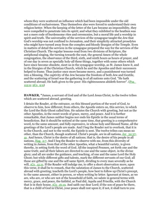 whom they were scattered an influence which had been impossible under the old
conditions of exclusiveness. They themselves also were forced to understand their own
religion better. When the keeping of the letter of the Law became an impossibility, they
were compelled to penetrate into its spirit; and what they exhibited to the heathen was
not a mere code of burdensome rites and ceremonies, but a moral life and a worship in
spirit and truth. The universality of the services of the synagogue taught the Jew that
God’s worship was not confined to Jerusalem, and their simplicity attracted proselytes
who might have turned away from the complex and bloody liturgies of the Temple. Even
in matters of detail the services in the synagogue prepared the way for the services of the
Christian Church. The regular lessons-read from two divisions of Scripture, the
antiphonal singing, the turning towards the east, the general Amen of the whole
congregation, the observance of the third, sixth, and ninth hours as hours of prayer, and
of one day in seven as specially holy-all these things, together with some others which
have since become obsolete, meet us in the synagogue worship, as St. James knew it, and
in the liturgies of the Christian Church, which he and the Apostles and their successors
helped to frame. Thus justice once more became mercy, and a punishment was turned
into a blessing. The captivity of the Jew became the freedom of both Jew and Gentile,
and the scattering of Israel was the gathering in of all nations unto God. "He hath
scattered abroad; He hath given to the poor: His righteousness abideth forever". (Psa_
112:9; 2Co_9:9)
HAWKER, "James, a servant of God and of the Lord Jesus Christ, to the twelve tribes
which are scattered abroad, greeting.
I detain the Reader, at the entrance, on this blessed portion of the word of God, to
observe to him, how different; from others, the Apostle enters on, this service, to which
the Lord the Holy Ghost called him. He salutes the Church with greeting, but not as the
other Apostles, in the sweet words of grace, mercy, and peace. And it is further
remarkable, that James neither begins nor ends his Epistle in the usual terms of
benediction. But it should be noticed at the same time, that greeting is a comprehensive
word, to the same amount; and fully expressive, in whose holy and blessed Name, all the
greetings of the Lord’s people are made. And I beg the Reader not to overlook, that it is
to the Church, and not to the world, the Epistle is sent. The twelve tribes can mean no
other, than the Church, though scattered. Christ’s people, are in all nations, Jer_32:37-
41. And hence, Christ is the desire of all nations; that is, the desire of his people in all
nations, Hag_2:7. And I beg the Reader to observe with me, from this diversity of
writing in James, from that of the other Apostles, what a beautiful variety, is given
thereby, in setting forth the word of God. All the inspired Penmen, set forth one and the
same truth; and all their labors are directed to one and the same object, in the divine
glory; and all are under the guidance, and teaching, of one and the same Lord the Holy
Ghost; but while different gifts and talents, mark the different servants of our God; all
these are gifted by one and the self same Spirit, dividing to every man severally as he
will, 1Co_12:11. If the Reader will indulge me, to offer a short observation more, upon
this verse, it shall be to remark, that the salutation of James to the Church, scattered
abroad with greeting; teacheth the Lord’s people, how best to follow up Christ’s precept,
to the same amount, either in person, or when writing by letter. Ignorant at times, as we
are, who are, or who are not of the household of faith, we salute in general terms with
mercy, grace, and peace, the faithful, as Paul did, Aquila and Priscilla, with the Church
that is in their house, 1Co_16:19. And saith our dear Lord; if the son of peace be there,
that is a child of God in Christ, your peace shall rest upon it; if not, it shall turn to you
 