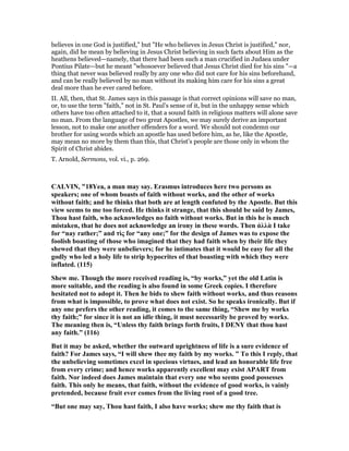 believes in one God is justified," but "He who believes in Jesus Christ is justified," nor,
again, did he mean by believing in Jesus Christ believing in such facts about Him as the
heathens believed—namely, that there had been such a man crucified in Judaea under
Pontius Pilate—but he meant "whosoever believed that Jesus Christ died for his sins "—a
thing that never was believed really by any one who did not care for his sins beforehand,
and can be really believed by no man without its making him care for his sins a great
deal more than he ever cared before.
II. All, then, that St. James says in this passage is that correct opinions will save no man,
or, to use the term "faith," not in St. Paul’s sense of it, but in the unhappy sense which
others have too often attached to it, that a sound faith in religious matters will alone save
no man. From the language of two great Apostles, we may surely derive an important
lesson, not to make one another offenders for a word. We should not condemn our
brother for using words which an apostle has used before him, as he, like the Apostle,
may mean no more by them than this, that Christ’s people are those only in whom the
Spirit of Christ abides.
T. Arnold, Sermons, vol. vi., p. 269.
CALVI , "18Yea, a man may say. Erasmus introduces here two persons as
speakers; one of whom boasts of faith without works, and the other of works
without faith; and he thinks that both are at length confuted by the Apostle. But this
view seems to me too forced. He thinks it strange, that this should be said by James,
Thou hast faith, who acknowledges no faith without works. But in this he is much
mistaken, that he does not acknowledge an irony in these words. Then ἀλλὰ I take
for “nay rather;” and τὶς for “any one;” for the design of James was to expose the
foolish boasting of those who imagined that they had faith when by their life they
shewed that they were unbelievers; for he intimates that it would be easy for all the
godly who led a holy life to strip hypocrites of that boasting with which they were
inflated. (115)
Shew me. Though the more received reading is, “by works,” yet the old Latin is
more suitable, and the reading is also found in some Greek copies. I therefore
hesitated not to adopt it. Then he bids to shew faith without works, and thus reasons
from what is impossible, to prove what does not exist. So he speaks ironically. But if
any one prefers the other reading, it comes to the same thing, “Shew me by works
thy faith;” for since it is not an idle thing, it must necessarily be proved by works.
The meaning then is, “Unless thy faith brings forth fruits, I DE Y that thou hast
any faith.” (116)
But it may be asked, whether the outward uprightness of life is a sure evidence of
faith? For James says, “I will shew thee my faith by my works. ” To this I reply, that
the unbelieving sometimes excel in specious virtues, and lead an honorable life free
from every crime; and hence works apparently excellent may exist APART from
faith. or indeed does James maintain that every one who seems good possesses
faith. This only he means, that faith, without the evidence of good works, is vainly
pretended, because fruit ever comes from the living root of a good tree.
“But one may say, Thou hast faith, I also have works; shew me thy faith that is
 