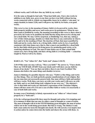 without works, and I will shew thee my faith by my works.”
It is the same as though he had said, “Thou hast faith only, I have also works in
addition to my faith; now, prove to me that you have true faith without having
works connected with it, (which was impossible, hence he is called a ‘vain man,’ or
empty-headed, in James 2:20,) and I will prove my faith by its fruits, even good
works.
This verse is a key to the meaning of James: faith is to be proved by works; then
faith properly justifies and saves, and works prove its genuineness. When he says
that a man is justified by works, the meaning according to this verse is, that a man is
proved by his works to be justified, his faith thereby being shewn to be a living and
not a dead faith. We may well be surprised, as Doddridge was, that any, taking a
view of this whole passage, should ever think that there is any contrariety in what is
here said to be the teaching of Paul. The doctrine of Paul, that man is justified by
faith and not by works, that is, by a living faith, which works by love, is perfectly
consistent with what James says, that is, that a man is not justified by a dead faith
but by that faith which proves its living power by producing good works, or by
rendering obedience to God. The sum of what James says is, that a dead faith
cannot save, but a living faith, and that a living faith is a working faith — a doctrine
taught by Paul as well as by James.
BARCLAY, " ot "either Or", But "both And" (James 2:18-19)
2:18-19 But some one may well say, "Have you faith?" My answer is, "I have deeds.
Show me YOUR faith APART from your deeds and I will show you my faith by
means of my deeds." You say that you believe there is one God. Excellent! The
demons also believe the same thing--and shudder in terror.
James is thinking of a possible objector who says, "Faith is a fine thing; and works
are fine things. They are both perfectly genuine manifestations of real religion. But
the one man does not necessarily possess both. One man will have faith and another
will have works. Well, then, you carry on with your works and I will carry on with
my faith; and we are both being truly religious in our own way." The objector's
view is that faith and works are alternative expressions of the Christian religion.
James will have none of it. It is not a case of either faith or works; it is necessarily a
case of both faith and works.
In many ways Christianity is falsely represented as an "either or" when it must
properly be a "both and".
(i) In the well-proportioned life there must be thought and action. It is tempting and
it is common to think that one may be either a man of thought or a man of action.
The man of thought will sit in his STUDYthinking great thoughts; the man of action
will be out in the world doing great deeds. But that is wrong. The thinker is only
half a man unless he turns his thoughts into deeds. He will scarcely even inspire men
to action unless he comes down into the battle and shares the arena with them. As
 