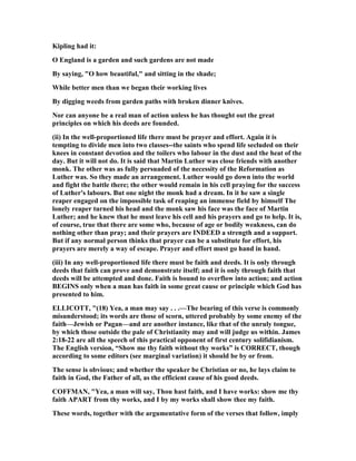 Kipling had it:
O England is a garden and such gardens are not made
By saying, "O how beautiful," and sitting in the shade;
While better men than we began their working lives
By digging weeds from garden paths with broken dinner knives.
or can anyone be a real man of action unless he has thought out the great
principles on which his deeds are founded.
(ii) In the well-proportioned life there must be prayer and effort. Again it is
tempting to divide men into two classes--the saints who spend life secluded on their
knees in constant devotion and the toilers who labour in the dust and the heat of the
day. But it will not do. It is said that Martin Luther was close friends with another
monk. The other was as fully persuaded of the necessity of the Reformation as
Luther was. So they made an arrangement. Luther would go down into the world
and fight the battle there; the other would remain in his cell praying for the success
of Luther's labours. But one night the monk had a dream. In it he saw a single
reaper engaged on the impossible task of reaping an immense field by himself The
lonely reaper turned his head and the monk saw his face was the face of Martin
Luther; and he knew that he must leave his cell and his prayers and go to help. It is,
of course, true that there are some who, because of age or bodily weakness, can do
nothing other than pray; and their prayers are I DEED a strength and a support.
But if any normal person thinks that prayer can be a substitute for effort, his
prayers are merely a way of escape. Prayer and effort must go hand in hand.
(iii) In any well-proportioned life there must be faith and deeds. It is only through
deeds that faith can prove and demonstrate itself; and it is only through faith that
deeds will be attempted and done. Faith is bound to overflow into action; and action
BEGI S only when a man has faith in some great cause or principle which God has
presented to him.
ELLICOTT, "(18) Yea, a man may say . . .—The bearing of this verse is commonly
misunderstood; its words are those of scorn, uttered probably by some enemy of the
faith—Jewish or Pagan—and are another instance, like that of the unruly tongue,
by which those outside the pale of Christianity may and will judge us within. James
2:18-22 are all the speech of this practical opponent of first century solifidianism.
The English version, “Show me thy faith without thy works” is CORRECT, though
according to some editors (see marginal variation) it should be by or from.
The sense is obvious; and whether the speaker be Christian or no, he lays claim to
faith in God, the Father of all, as the efficient cause of his good deeds.
COFFMA , "Yea, a man will say, Thou hast faith, and I have works: show me thy
faith APART from thy works, and I by my works shall show thee my faith.
These words, together with the argumentative form of the verses that follow, imply
 