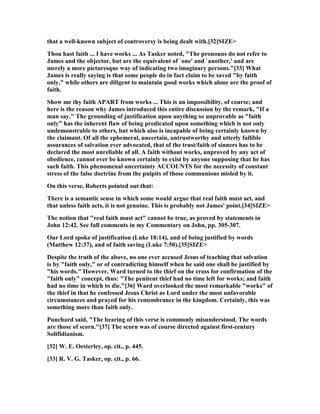 that a well-known subject of controversy is being dealt with.[32]SIZE>
Thou hast faith ... I have works ... As Tasker noted, "The pronouns do not refer to
James and the objector, but are the equivalent of `one' and `another,' and are
merely a more picturesque way of indicating two imaginary persons."[33] What
James is really saying is that some people do in fact claim to be saved "by faith
only," while others are diligent to maintain good works which alone are the proof of
faith.
Show me thy faith APART from works ... This is an impossibility, of course; and
here is the reason why James introduced this entire discussion by the remark, "If a
man say." The grounding of justification upon anything so unprovable as "faith
only" has the inherent flaw of being predicated upon something which is not only
undemonstrable to others, but which also is incapable of being certainly known by
the claimant. Of all the ephemeral, uncertain, untrustworthy and utterly fallible
assurances of salvation ever advocated, that of the trust/faith of sinners has to be
declared the most unreliable of all. A faith without works, unproved by any act of
obedience, cannot ever be known certainly to exist by anyone supposing that he has
such faith. This phenomenal uncertainty ACCOU TS for the necessity of constant
stress of the false doctrine from the pulpits of those communions misled by it.
On this verse, Roberts pointed out that:
There is a semantic sense in which some would argue that real faith must act, and
that unless faith acts, it is not genuine. This is probably not James' point.[34]SIZE>
The notion that "real faith must act" cannot be true, as proved by statements in
John 12:42. See full comments in my Commentary on John, pp. 305-307.
Our Lord spoke of justification (Luke 18:14), and of being justified by words
(Matthew 12:37), and of faith saving (Luke 7:50).[35]SIZE>
Despite the truth of the above, no one ever accused Jesus of teaching that salvation
is by "faith only," or of contradicting himself when he said one shall be justified by
"his words." However, Ward turned to the thief on the cross for confirmation of the
"faith only" concept, thus: "The penitent thief had no time left for works; and faith
had no time in which to die."[36] Ward overlooked the most remarkable "works" of
the thief in that he confessed Jesus Christ as Lord under the most unfavorable
circumstances and prayed for his remembrance in the kingdom. Certainly, this was
something more than faith only.
Punchard said, "The bearing of this verse is commonly misunderstood. The words
are those of scorn."[37] The scorn was of course directed against first-century
Solifidianism.
[32] W. E. Oesterley, op. cit., p. 445.
[33] R. V. G. Tasker, op. cit., p. 66.
 