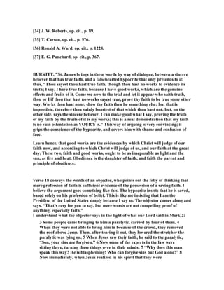 [34] J. W. Roberts, op. cit., p. 89.
[35] T. Carson, op. cit., p. 576.
[36] Ronald A. Ward, op. cit., p. 1228.
[37] E. G. Punchard, op. cit., p. 367.
BURKITT, "St. James brings in these words by way of dialogue, between a sincere
believer that has true faith, and a falsehearted hypocrite that only pretends to it;
thus, "Thou sayest thou hast true faith, though thou hast no works to evidence its
truth; I say, I have true faith, because I have good works, which are the genuine
effects and fruits of it. Come we now to the trial and let it appear who saith truth,
thou or I if thou that hast no works sayest true, prove thy faith to be true some other
way. Works thou hast none, shew thy faith then be something else; but that is
impossible, therefore thou vainly boastest of that which thou hast not; but, on the
other side, says the sincere believer, I can make good what I say, proving the truth
of my faith by the fruits of it is my works; this is a real demonstration that my faith
is no vain ostentation as YOUR'S is." This way of arguing is very convincing; it
grips the conscience of the hypocrite, and covers him with shame and confusion of
face.
Learn hence, that good works are the evidences by which Christ will judge of our
faith now, and according to which Christ will judge of us, and our faith at the great
day. These two, faith and good works, ought to be as inseparable as light and the
sun, as fire and heat. Obedience is the daughter of faith, and faith the parent and
principle of obedience.
Verse 18 conveys the words of an objector, who points out the folly of thinking that
mere profession of faith is sufficient evidence of the possession of a saving faith. I
believe the argument goes something like this. The hypocrite insists that he is saved,
based solely on his profession of belief. This is like me insisting that I am the
President of the United States simply because I say so. The objector comes along and
says, “That’s easy for you to say, but mere words are not compelling proof of
anything, especially faith.”
I understand what the objector says in the light of what our Lord said in Mark 2:
3 Some people came bringing to him a paralytic, carried by four of them. 4
When they were not able to bring him in because of the crowd, they removed
the roof above Jesus. Then, after tearing it out, they lowered the stretcher the
paralytic was lying on. 5 When Jesus saw their faith, he said to the paralytic,
“Son, your sins are forgiven.” 6 ow some of the experts in the law were
sitting there, turning these things over in their minds: 7 “Why does this man
speak this way? He is blaspheming! Who can forgive sins but God alone?” 8
ow immediately, when Jesus realized in his spirit that they were
 
