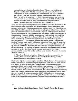 contemplating such thoughts, he said to them, “Why are you thinking such
things in your hearts? 9 Which is easier, to say to the paralytic, ‘Your sins
are forgiven,’ or to say, ‘Stand up, take your stretcher, and walk’? 10 But so
that you may know that the Son of Man has authority on earth to forgive
sins,”—he said to the paralytic— 11 “I tell you, stand up, take your stretcher,
and go home.” 12 And immediately the man stood up, took his stretcher, and
went out in front of them all. They were all amazed and glorified God,
saying, “We have never seen anything like this!” (Mark 2:3-12)
There was such a great crowd gathered to see and hear Jesus that the friends of the
paralyzed man could not even get into the house where Jesus was speaking. They
managed to lower their friend through the roof to where Jesus was. When Jesus saw
their faith, He told the paralytic that his sins were forgiven. It didn’t take a Harvard
graduate to know what these words implied: Only God can forgive sins; therefore
Jesus was claiming to be God. Jesus was God, and as such, He knew the thoughts of
His opponents. They were thinking to themselves, “He is not God; His words are
empty words.” Jesus puts the challenge to Himself by saying to His critics, “Is it
easier for me to say, ‘Your sins are forgiven,’ or to say, ‘Arise, take up your
mattress and walk’”? It was hardly possible to verify the words, “Your sins are
forgiven,” but one could readily validate the authority of Jesus when He spoke the
words, “Arise, take up your mattress and walk.” And so Jesus told this man to get
up and walk, and he did. By curing this man’s malady, Jesus proved that He had
the power to heal. This certainly gave some credence to our Lord’s claim to have the
authority to forgive sins. Jesus’ words were not empty words. His works
accompanied his words. This is what set Jesus apart from the Pharisees. o wonder
Matthew can tell us,
28 When Jesus finished saying these things, the crowds were amazed by his
teaching, 29 because he taught them like one who had authority, not like
their experts in the law (Matthew 7:28-29).
I believe the objector is employing the same kind of logic. He says, “Sure, you claim
to have faith, but you have no accompanying deeds to verify that you really possess
true faith. I, on the other hand, have works. Is it not right to assume that my
profession of faith carries much more weight if works accompany it?” The objector
then drives home his point with a powerful example. “You profess to believe that
there is one God. That’s good. That’s orthodox. But it doesn’t prove you have saving
faith. Why even the demons believe what you believe, and you would have to admit
that they certainly do not possess genuine faith.” Faith and works are something
like love and marriage (at least, something like love and marriage used to be). In the
words of the songwriter of a bygone day, “You can’t have one without the other.”
19
You believe that there is one God. Good! Even the demons
 