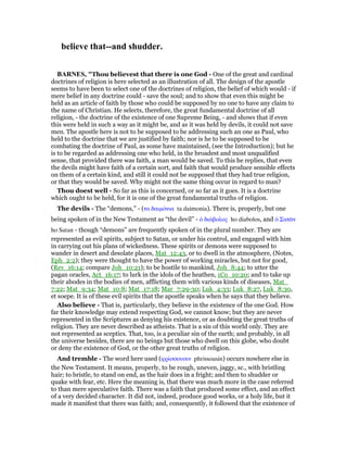believe that--and shudder.
BAR ES, "Thou believest that there is one God - One of the great and cardinal
doctrines of religion is here selected as an illustration of all. The design of the apostle
seems to have been to select one of the doctrines of religion, the belief of which would - if
mere belief in any doctrine could - save the soul; and to show that even this might be
held as an article of faith by those who could be supposed by no one to have any claim to
the name of Christian. He selects, therefore, the great fundamental doctrine of all
religion, - the doctrine of the existence of one Supreme Being, - and shows that if even
this were held in such a way as it might be, and as it was held by devils, it could not save
men. The apostle here is not to be supposed to be addressing such an one as Paul, who
held to the doctrine that we are justified by faith; nor is he to be supposed to be
combating the doctrine of Paul, as some have maintained, (see the Introduction); but he
is to be regarded as addressing one who held, in the broadest and most unqualified
sense, that provided there was faith, a man would be saved. To this he replies, that even
the devils might have faith of a certain sort, and faith that would produce sensible effects
on them of a certain kind, and still it could not be supposed that they had true religion,
or that they would be saved. Why might not the same thing occur in regard to man?
Thou doest well - So far as this is concerned, or so far as it goes. It is a doctrine
which ought to be held, for it is one of the great fundamental truths of religion.
The devils - The “demons,” - (τα δαιµόνια ta daimonia). There is, properly, but one
being spoken of in the New Testament as “the devil” - ᆇ διάβολος ho diabolos, and ᆇ Σατᇰν
ho Satan - though “demons” are frequently spoken of in the plural number. They are
represented as evil spirits, subject to Satan, or under his control, and engaged with him
in carrying out his plans of wickedness. These spirits or demons were supposed to
wander in desert and desolate places, Mat_12:43, or to dwell in the atmosphere, (Notes,
Eph_2:2); they were thought to have the power of working miracles, but not for good,
(Rev_16:14; compare Joh_10:21); to be hostile to mankind, Joh_8:44; to utter the
pagan oracles, Act_16:17; to lurk in the idols of the heathen, 1Co_10:20; and to take up
their abodes in the bodies of men, afflicting them with various kinds of diseases, Mat_
7:22; Mat_9:34; Mat_10:8; Mat_17:18; Mar_7:29-30; Luk_4:33; Luk_8:27, Luk_8:30,
et soepe. It is of these evil spirits that the apostle speaks when he says that they believe.
Also believe - That is, particularly, they believe in the existence of the one God. How
far their knowledge may extend respecting God, we cannot know; but they are never
represented in the Scriptures as denying his existence, or as doubting the great truths of
religion. They are never described as atheists. That is a sin of this world only. They are
not represented as sceptics. That, too, is a peculiar sin of the earth; and probably, in all
the universe besides, there are no beings but those who dwell on this globe, who doubt
or deny the existence of God, or the other great truths of religion.
And tremble - The word here used (φρίσσουσιν phrissousin) occurs nowhere else in
the New Testament. It means, properly, to be rough, uneven, jaggy, sc., with bristling
hair; to bristle, to stand on end, as the hair does in a fright; and then to shudder or
quake with fear, etc. Here the meaning is, that there was much more in the case referred
to than mere speculative faith. There was a faith that produced some effect, and an effect
of a very decided character. It did not, indeed, produce good works, or a holy life, but it
made it manifest that there was faith; and, consequently, it followed that the existence of
 